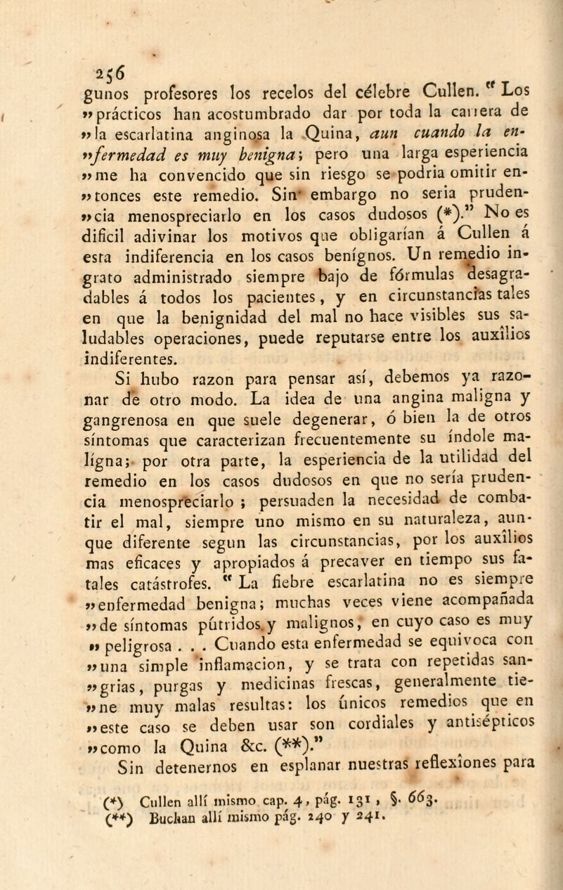 256 gunos profesores los recelos del célebre Cullen. * Los »»prácticos han acostumbrado dar por toda la caiiera de »Ia escarlatina anginosa la Quina, aun cuando la en- yifermedad es muy benigna i pero una larga esperiencia »>me ha convencido que sin riesgo se podría omitir en- »> ronces este remedio. Sin* embargo no seria pruden- »>cia menospreciarlo en los casos dudosos (*}•” No es difícil adivinar los motivos que obligarían á Cullen a esta indiferencia en los casos benignos. Un rem^edio in¬ grato administrado siempre bajo de fórmulas desagra¬ dables á todos los pacientes, y en circunstancias tales en que la benignidad del mal no hace visibles sus^ sa¬ ludables operaciones, puede reputarse entre los auxilios indiferentes. Si hubo razón para pensar así, debemos ya razo¬ nar de otro modo. La idea de una angina maligna y gangrenosa en que suele degenerar, ó bien la de otros síntomas que caracterizan frecuentemente su índole ma¬ ligna;- por otra parte, la esperiencia de la utilidad del remedio en los casos dudosos en que no sena pruden¬ cia menospreciarlo ; persuaden la necesidad de comba¬ tir el mal, siempre uno mismo en su naturaleza, aun¬ que diferente según las circunstancias, por los auxilios mas eficaces y apropiados á precaver en tiempo sus fa¬ tales catástrofes. ” La fiebre escarlatina no es siempie «enfermedad benigna; muchas veces viene acompañada «de síntomas putridos.y malignos, en cuyo caso es muy •» peligrosa . . . Cuando esta enfermedad se equivoca con «una simple inflamación, y se trata con repetidas san- «grias, purgas y medicinas frescas, generalmente tie- «ne muy malas resultas: los únicos remedios que en »»este caso se deben usar son cordiales y antisépticos «como la Quina &c. (^^).” Sin detenernos en esplanar nuestras reflexiones para ('^> Cullen allí mismo cap. 4, pág. 131 , §■ 66^, (**') Bucliau allí mismo pág. 140 y 241.