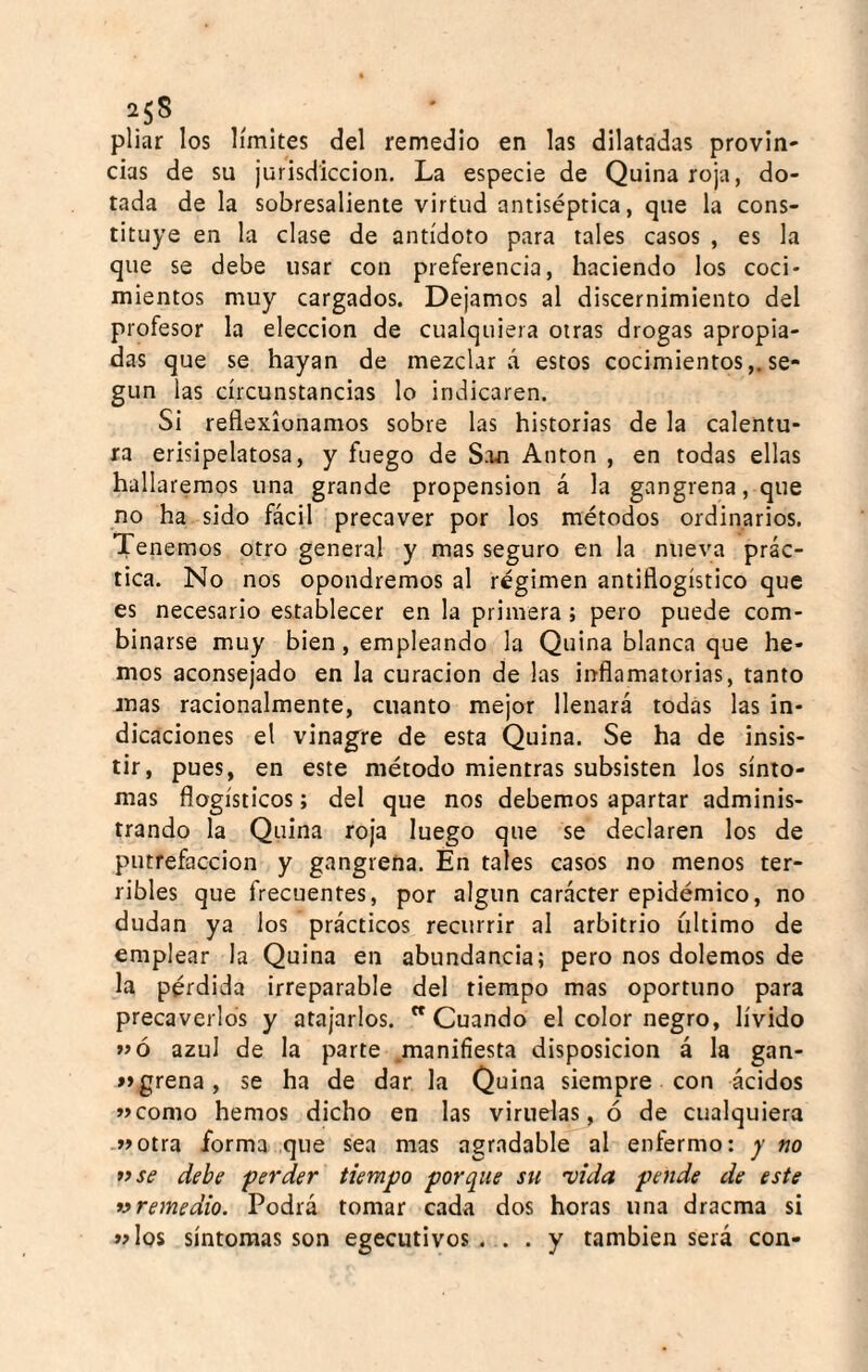 pilar los límites del remedio en las dilatadas provin-- cías de su jurisdicción. La especie de Quina roja, do¬ tada de la sobresaliente virtud antiséptica, que la cons¬ tituye en la clase de antídoto para tales casos , es la que se debe usar con preferencia, haciendo los coci¬ mientos muy cargados. Dejamos al discernimiento del profesor la elección de cualquiera otras drogas apropia¬ das que se hayan de mezclará estos cocimientos,.se¬ gún las circunstancias lo indicaren. Si reflexionamos sobre las historias de la calentu¬ ra erisipelatosa, y fuego de San Antón , en todas ellas hallaremos una grande propensión á la gangrena, que no ha sido fácil precaver por los métodos ordinarios. Tenemos otro general y mas seguro en la nueva prác¬ tica. No nos opondremos al régimen antiflogístico que es necesario establecer en la primera ; pero puede com¬ binarse muy bien, empleando la Quina blanca que he¬ mos aconsejado en la curación de las inflamatorias, tanto mas racionalmente, cuanto mejor llenará todas las in¬ dicaciones el vinagre de esta Quina. Se ha de insis¬ tir, pues, en este método mientras subsisten los sínto¬ mas flogísticos; del que nos debemos apartar adminis¬ trando la Quina roja luego que se declaren los de putrefacción y gangrena. En tales casos no menos ter¬ ribles que frecuentes, por algún carvácter epidémico, no dudan ya los prácticos recurrir al arbitrio ultimo de emplear la Quina en abundancia; pero nos dolemos de la pérdida irreparable del tiempo mas oportuno para precaverlos y atajarlos. Cuando el color negro, lívido »»ó azul de la parte manifiesta disposición á la gan- »»greña, se ha de dar la Quina siempre con ácidos »como hemos dicho en las viruelas, ó de cualquiera »>otra forma que sea mas agr.idable al enfermo: y no 7} se debe perder tiempo porque su 'vida pende de este 7> remedio. Podrá tomar cada dos horas una dracma si «los síntomas son egecutivos . . . y también será con-