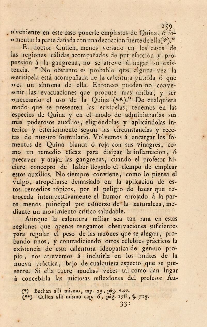 -59 aveniente en este caso ponerle emplastos de Quina, ó fo- « mentar la partedañadacon iinadecoccion fuerte deella(^).” El doctor Cullen, menos versado en los'casos de las regiones cálidas acompañados de putrefacción y pro¬ pensión á la gangrena, no se atreve á negar su exis¬ tencia. No obstante es probable que alguna vez la »erisipela está acompañada de la calentura pútrida ó que »es un síntoma de ella. Entonces pueden no conve- >»nir las evacuaciones que propuse mas arriba, y ser »»necesario - el uso de la Quina De cualquiera modo que se presenten las erisipelas, tenemos en las especies de Quina y en el modo de administrarlas sus mas poderosos auxilios, eligiéndolas y aplicándolas in¬ terior y esteriormente según las circunstancias y rece¬ tas de nuestro formulario. Volvemos á encargar los fo¬ mentos de Quina blanca ó roja con sus vinagres, co¬ mo un remedio eficaz para disipar la inflamación, ó precaver y atajar las gangrenas, cuando el profesor hi¬ ciere concepto de haber llegado el tiempo de emplear estos auxilios. No siempre conviene, como lo piensa el vulgo, atropellarse demasiado en la aplicación de es¬ tos remedios tópicos, por el peligro de hacer que re¬ troceda intempestivamente el humor arrojado á la par¬ te menos principal por esfuerzo de’la naturaleza, me¬ diante un movimiento critico saludable. Aunque la calentura miliar sea tan rara en estas regiones que apenas tengamos observaciones suficientes para regular el peso de las razones que se alegan, pro¬ bando unos, y contradiciendo otros célebres prácticos la existencia de esta calentura ideopatica de genero pro¬ pio , nos atrevemos á incluirla en los límites de la nueva práctica, bajo de cualquiera aspecto que se pre¬ sente. Si ella fuere muchas veces tal como dan lugar á concebirla las juiciosas reflexiones del profesor Au- (*) Buchan allí mismo, cap. a5,pág. 247. C*) Cullen allí mismo cap. 6, pág. 178 , §. 713. 33: