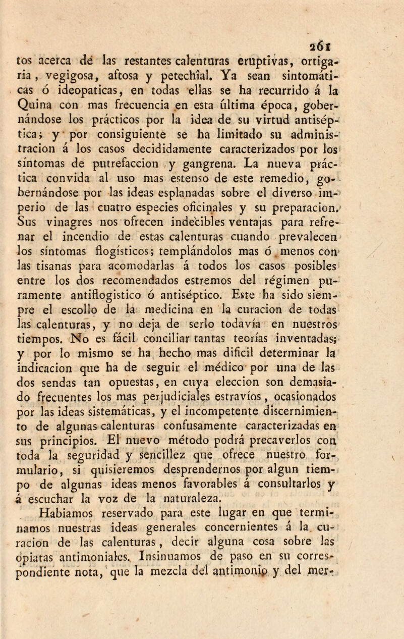 a6i tos acerca dé las restantes calenturas eruptivas, ortiga¬ ría , vegigosa, aftosa y petechial. Ya sean sintomáti¬ cas ó ideopaticas, en todas ellas se ha recurrido á la Quina con mas frecuencia en esta íiltima época, gober¬ nándose los prácticos por la idea de su virtud antisép¬ tica; y * por consiguiente se ha limitado su adminis¬ tración á los casos decididamente caracterizados por los síntomas de putrefacción ,y gangrena. La nueva prác¬ tica convida al uso mas estenso de este remedio, go¬ bernándose por las ideas esplanadas sobre el diverso iin-» perio de las cuatro especies oficinales y su preparación.* Sus vinagres nos ofrecen indecibles ventajas para refre¬ nar el incendio de estas calenturas cuando prevalecen los síntomas flogísticos; templándolos mas ó.menos cen¬ ias tisanas para acomodarlas á todos los casos posibles- entre los dos recomendados estremos del régimen pu¬ ramente antiflogístico ó antiséptico. Este ha sido siem¬ pre el escollo de la medicina en la curación de todas las calenturas, y no deja de serlo todavía en nuestros tiempos. No es fácil conciliar tantas teorías inventadas; y por lo mismo se ha hecho mas dificil determinar la indicación que ha de seguir el médico por una de las dos sendas tan opuestas, en cuya elección son demasia¬ do frecuentes los mas perjudiciales estravíos, ocasionados por las ideas sistemáticas, y el incompetente discernimien¬ to de algunas calenturas confusamente caracterizadas en sus principios. El nuevo método podrá precaverlos con toda la seguridad y sencillez que ofrece nuestro for¬ mulario, si quisiéremos desprendernos por algún tiem¬ po de algunas ideas menos favorables á consultarlos y á escuchar la voz de la naturaleza. Habíamos reservado para este lugar en que termi¬ namos nuestras ideas generales concernientes á la. cu¬ ración de las calenturas, decir alguna cosa sobre las opiatas antimoniales. Insinuamos de paso en su corres¬ pondiente nota, que la mezcla dél antimonip y del mer-