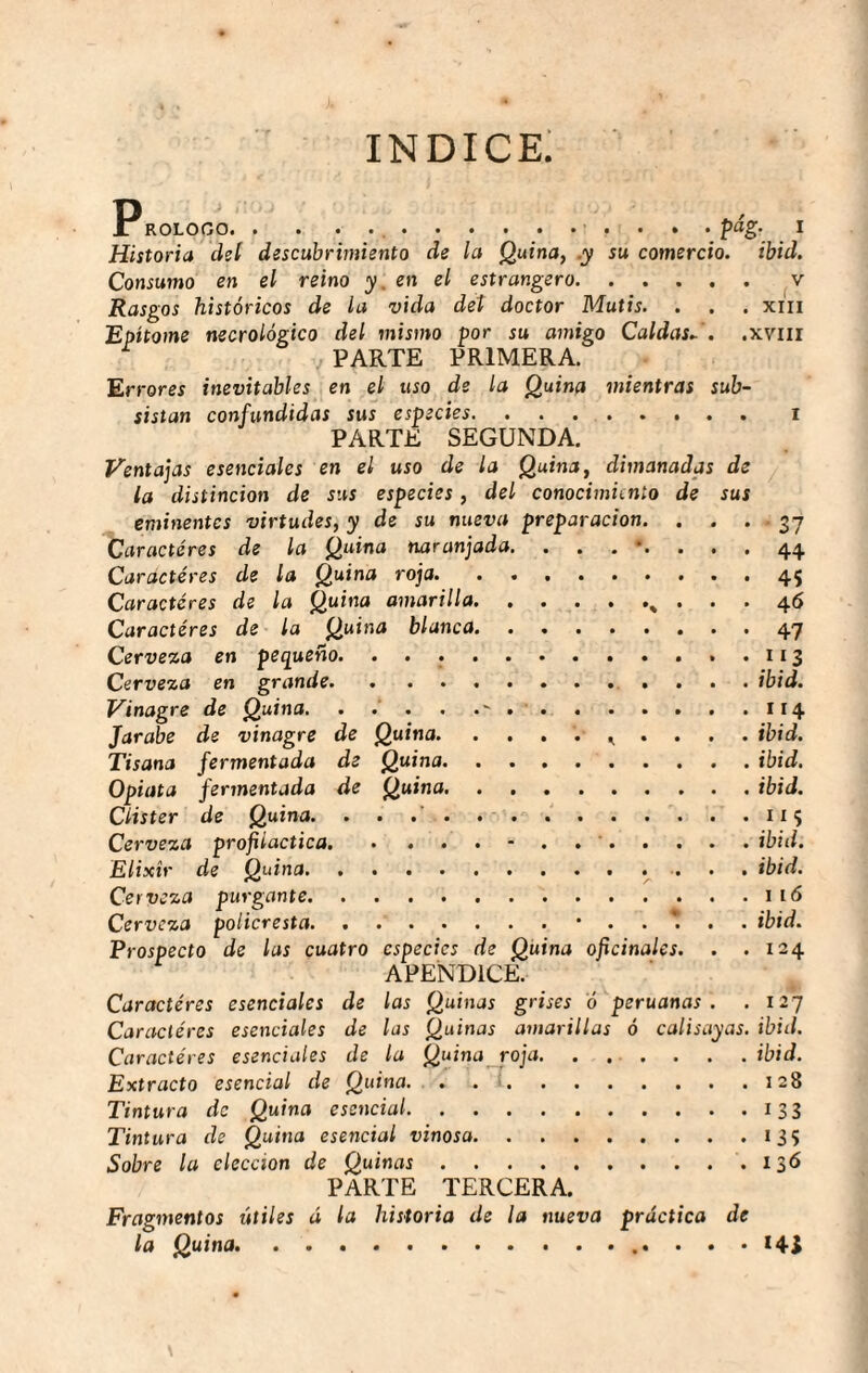 índice; ROLOGO.... pág. I Historia deí descubrimiento de ¡a Quina, .y su comercio, ibid. Consumo en el reino y. en el estrangero. ..... Rasgos históricos de la vida del doctor Mutis. . . . xiii Epítome necrológico del mismo por su amigo Caldas..', .xviii PARTE PRIMERA. Errores inevitables en el uso de la Quina mientras sub¬ sistan confundidas sus especies. .. i PARTE SEGUNDA, Ventajas esenciales en el uso de la Quina, dimanadas de la distinción de sus especies, del conocimiento de sus eminentes virtudes, y de su nueva preparación. . . . 37 Caracteres de la Quina naranjada. ........ 44 Caracteres de la Quina roja.45 Caracteres de la Quina amarilla. , . 46 Caracteres de la Quina blanca.47 Cerveza en pequeño. ....113 Cerveza en grande. ibid. Vinagre de Quina. . . . . ..114 Jarabe de vinagre de Quina. . . , . ibid. Tisana fermentada de Quina.ibid. Opiata fermentada de Quina. . ..ibid. Clister de Quina. . . . . . - . 115 Cerveza profiláctica.- . . '.ibid. Elixir de Quina.. . . ibid. Cerveza purgante.1 ló Cerveza policresta.ibid. Prospecto de las cuatro especies de Quina oficinales. . .124 APENDICE. Caracteres esenciales de las Quinas grises ó peruanas. . 127 Caracteres esenciales de las Quinas amarillas ó calisayas, ibid. Caractéres esenciales de la Quina^roja. ...... ibid. Extracto esencial de Quina. . . >.128 Tintura de Quina esencial.133 Tintura de Quina esencial vinosa.135 Sobre la elección de Quinas..136 PARTE TERCERA. Fragmentos útiles á la historia de la nueva práctica de la Quina..••••<41