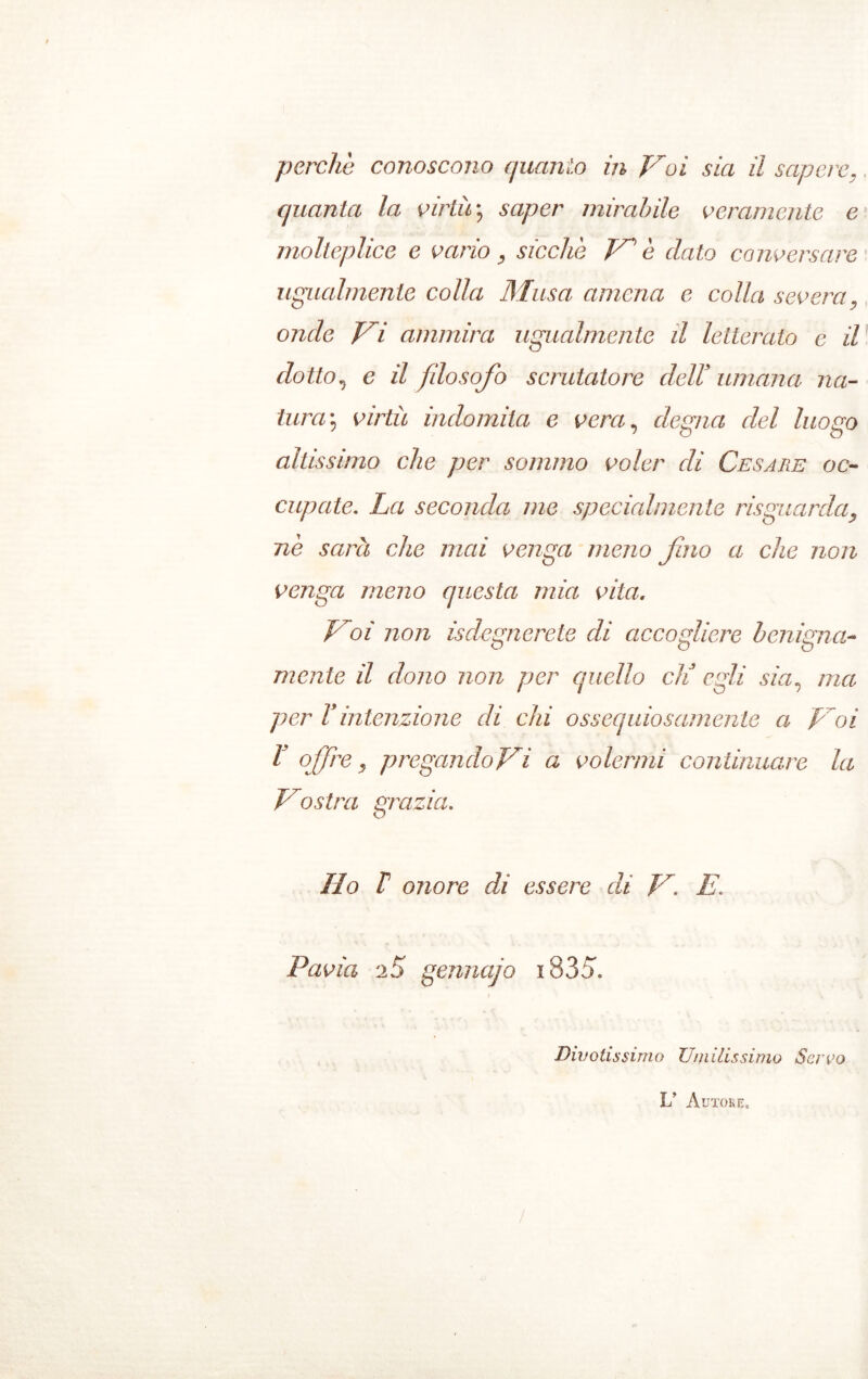 quanta la virtù \ saper mirabile veramente e molteplice e vario, sicché Ve dato conversare ugualmente colla Musa amena c colla severa, onde Vi ammira ugualmente d letterato e il dotto, e il fdosofo scrutatore dell' umana na- tura\ virtù indomita e vera, degna del luogo altissimo che per sommo voler di Cesare oc- cupate. La seconda me specialmente risguarda, nè sarà che mai venga meno fino a che non venga meno questa mia vita. Voi non Sdegnerete di accogliere benigna- mente il dono non per quello eli egli sia, ma per Vintenzione di chi ossequiosamente a Voi l offre, pregandovi a volermi continuare la Vostra grazia. Ilo V onore di essere di V. E. Pavia gennajo i835. Divotissimo Umilissimo Servo L Autore,