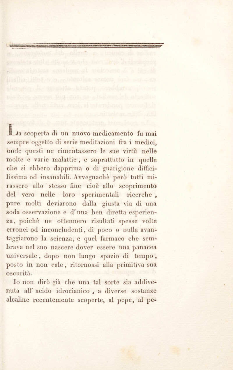 _SLJa scoperta di un nuovo medicamento fu mai sempre oggetto di serie meditazioni fra i medici, onde questi ne cimentassero le sue virtù nelle molte e varie malattie , e soprattutto in quelle che si ebbero dapprima o di guarigione diffici- lissima od insanabili. Avvegnaché pero tutti mi- rassero allo stesso fine cioè allo scoprimento del vero nelle loro sperimentali ricerche , pure molti deviarono dalla giusta via di una soda osservazione e d’una ben diretta esperien- za, poiché ne ottennero risultati spesse volte erronei od inconcludenti, di poco o nulla avan- taggiarono la scienza, e quel farmaco che sem- brava nel suo nascere dover essere una panacea universale, dopo non lungo spazio di tempo , posto in non cale , ritornossi alla primitiva sua oscurità. Io non dirò già che una tal sorte sia addive- nuta all’ acido idrocianico 3 a diverse sostanze alcaline recentemente scoperte, al pepe, al pc-