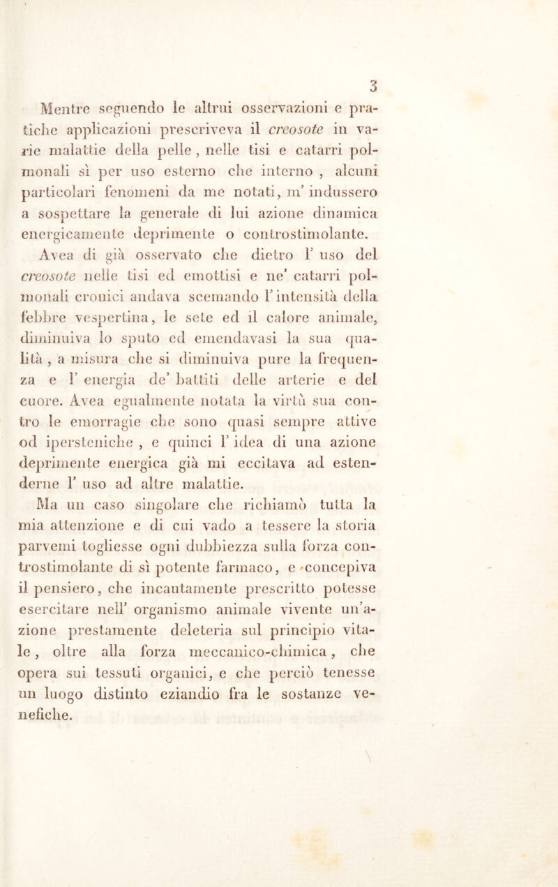 Mentre seguendo le altrui osservazioni e pra- tiche applicazioni prescriveva il creosote in va- rie malattie della pelle , nelle tisi e catarri pol- monali sì per uso esterno che interno , alcuni particolari fenomeni da me notati, m’ indussero a sospettare la generale di lui azione dinamica energicamente deprimente o controstimolante. Avea di già osservato che dietro V uso del creosote nelle tisi ed emottisi e ne’ catarri pol- monali cronici andava scemando V intensità della febbre vespertina, le sete ed d calore animale, diminuiva lo sputo ed emendavasi la sua (pia- li tà , a misura che si diminuiva pure la frequen- za e F energia de’ battiti delle arterie e del cuore. Avea egualmente notata la virtù sua con- tro le emorragie che sono quasi sempre attive od ipersteniche , e quinci V idea di una azione deprimente energica già mi eccitava ad esten- derne 1’ uso ad altre malattie. Ma un caso singolare che richiamo tutta la mia attenzione e di cui vado a tessere la storia parvemi togliesse ogni dubbiezza sulla forza con- trostimolante di sì potente farmaco, e -concepiva il pensiero, che incautamente prescritto potesse esercitare nell’ organismo animale vivente un’a- zione prestamente deleteria sul principio vita- le , oltre alla forza meccanico-chimica, che opera sui tessuti organici, e che perciò tenesse un luogo distinto eziandio fra le sostanze ve- nefiche.