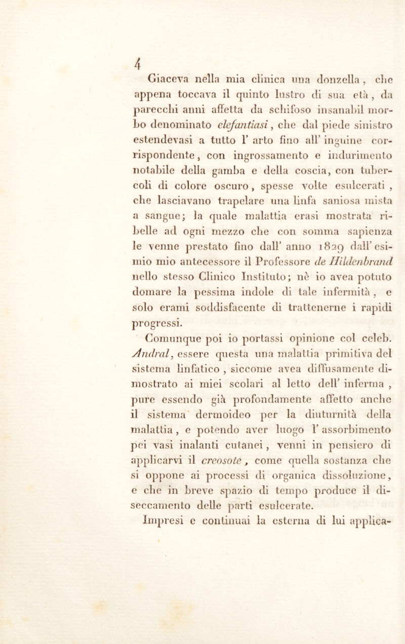 Giaceva nella mia clinica una donzella , die appena toccava il quinto lustro di sua età , da parecchi anni affetta da schifoso insanabil mor- bo denominato elefantiasi, che dal piede sinistro estendevasi a tutto Y arto fino all’ inguine cor- rispondente, con ingrossamento e indurimento notabile della gamba e della coscia, con tuber- coli di colore oscuro, spesse volte esulcerati , che lasciavano trapelare una linfa saniosa mista a sangue; la quale malattia crasi mostrata ri- belle ad ogni mezzo che con somma sapienza le venne prestato fino dall’ anno 1829 dall’esi- mio mio antecessore il Professore de Hildenbrand nello stesso Clinico Insti luto; nè io avea potuto domare la pessima indole di tale infermità , e solo erami soddisfacente di trattenerne i rapidi progressi. Comunque poi io portassi opinione col celeb. Andrai, essere questa una malattia primitiva del sistema linfatico , siccome avea diffusamente di- mostrato ai miei scolari al letto dell’ inferma , pure essendo già profondamente affetto anche il sistema dermoideo per la diuturnità della malattia, e potendo aver luogo Y assorbimento pei vasi inalanti cutanei , venni in pensiero di applicarvi il creosote, come quella sostanza che si oppone ai processi di organica dissoluzione, e che in breve spazio di tempo produce il di- seccamente delle parti esulcerate. Impresi e continuai la esterna di lui applica»