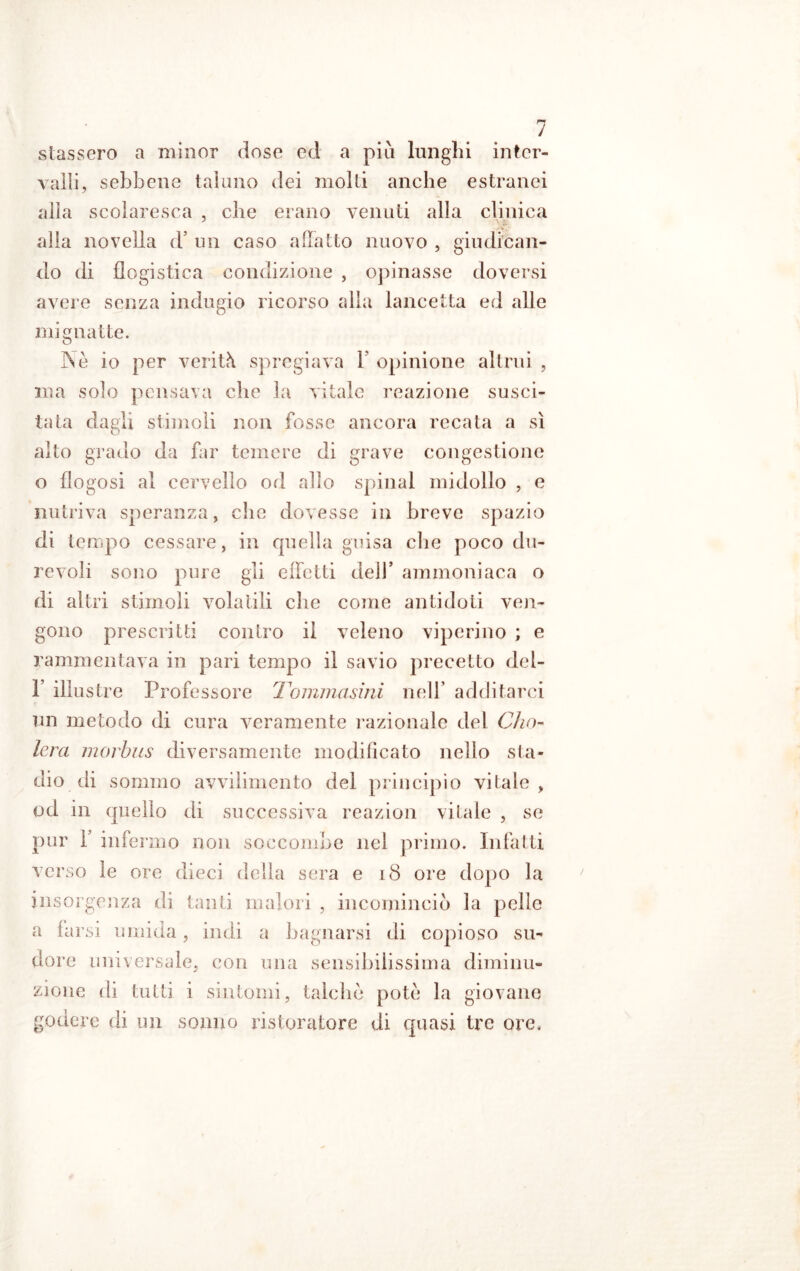 stassero a minor dose ed a più lunghi inter- valli, sebbene taluno dei molli anche estranei alla scolaresca , che erano venuti alla clinica alia novella d’ un caso affatto nuovo , giudican- do di flogistica condizione , opinasse doversi avere senza indugio ricorso alla lancetta ed alle mignatte. Nè io per verità spregiava 1 opinione altrui , ma solo pensava che la vitale reazione susci- tata dagli stimoli non fosse ancora recata a sì alto grado da far temere di grave congestione 0 flogosi al cervello od allo spinai midollo , e nutriva speranza, che dovesse in breve spazio di tempo cessare, in quella guisa che poco du- revoli sono pure gii effetti dell’ ammoniaca o di altri stimoli volatili che come antidoti ven- gono prescritti contro il veleno viperino ; e rammentava in pari tempo il savio precetto del- 1 illustre Professore Tommasini nell’ additarci un metodo di cura veramente razionale del dio- lerci morbus diversamente modificato nello sta- dio di sommo avvilimento del principio vitale, od in quello di successiva reazion vitale , se pur F infe rmo non soccombe nel primo. Infatti verso le ore dieci della sera e 18 ore dopo la insorgenza di tanti malori , incominciò la pelle a farsi umida, indi a bagnarsi di copioso su- dore universale, con una sensibilissima diminu- zione di tutti i sintomi, talché potè la giovane godere di un sonno ristoratore di quasi tre ore.