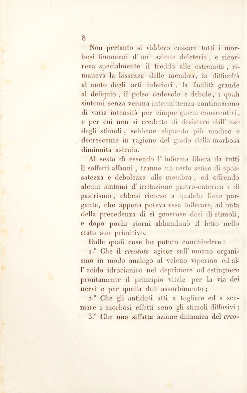 Non pertanto si viddero cessare tutti i mor- bosi fenomeni d’ un azione deleteria , e ricor- reva specialmente il freddo alle estremità , ri- maneva la lassezza delle membra, la difficoltà al moto degli arti inferiori , la facilità grande al deliquio , il polso cedevole e debole, i (piali sintomi senza veruna intermittenza continuarono di varia intensità per cinque giorni consecutivi, e per cui non si credette di desistere dall’ uso degli stimoli, sebbene alquanto più modico e decrescente in ragione del grado della morbosa diminuita astenia. Al sesto dì essendo Y inferma libera da tutti li sofferti affanni , tranne un certo senso di spos- satezza e debolezza alle membra , ed offrendo alcuni sintomi d’irritazione gastro-enterica e di gastrismo , ebbesi ricorso a qualche lieve pur- gante, che appena poteva essa tollerare, ad onta della precedenza di sì generose dosi di stimoli, e dopo pochi giorni abbandonò il letto nello stato suo primitivo. Dalle quali cose ho potuto conchiudere : i.° Che il creosoto agisce sull5 umano organi- smo in modo analogo al veleno viperino ed al- F acido idrocianico nel deprimere od estinguere prontamente il principio vitale per la via dei nervi e per quella dell’ assorbimento ; 2.0 Che gli antidoti atti a togliere ed a sce- mare i morbosi effetti sono gli stimoli diffusivi ; 3.° Che una siffatta azione dinamica del creo-