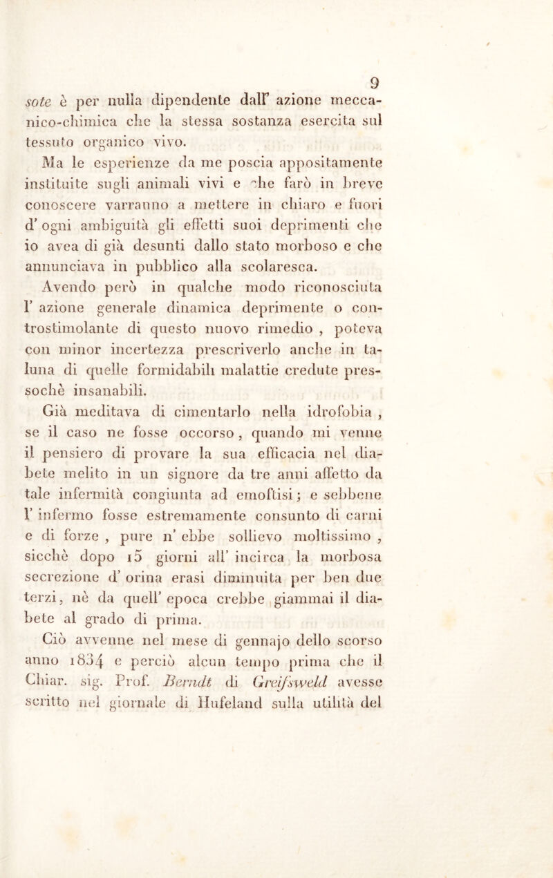 soie é per nulla dipendente dalF azione mecca- nico-chimica che la stessa sostanza esercita sui tessuto organico vivo. Ma le esperienze da me poscia appositamente instituite sugli animali vivi e che farò in breve conoscere varranno a mettere in chiaro e fuori d’ ogni ambiguità gli effetti suoi deprimenti che 10 avea di già desunti dallo stato morboso e che annunciava in pubblico alla scolaresca. Avendo però in qualche modo riconosciuta F azione generale dinamica deprimente o con- trostimolante di questo nuovo rimedio , poteva con minor incertezza prescriverlo anche in ta- luna di quelle formidabili malattie credute pres- soché insanabili. Già meditava di cimentarlo nella idrofobia , se il caso ne fosse occorso , quando mi venne 11 pensiero di provare la sua efficacia nel dia- bete melito in un signore da tre anni affetto da tale infermità congiunta ad emoftisi ; e sebbene 1’ infermo fosse estremamente consunto di carni e di forze , pure n* ebbe sollievo moltissimo , sicché dopo 15 giorni all’ incirca la morbosa secrezione d’ orina erasi diminuita per ben due terzi, nò da quell’ epoca crebbe giammai il dia- bete al grado di prima. Ciò avvenne nel mese di gennajo dello scorso anno i8j4 e perciò alcun tempo prima che il Chiar. sig. Prof. Berndt di Grci/sweld avesse scritto nel giornale di Hufeland sulla utilità del