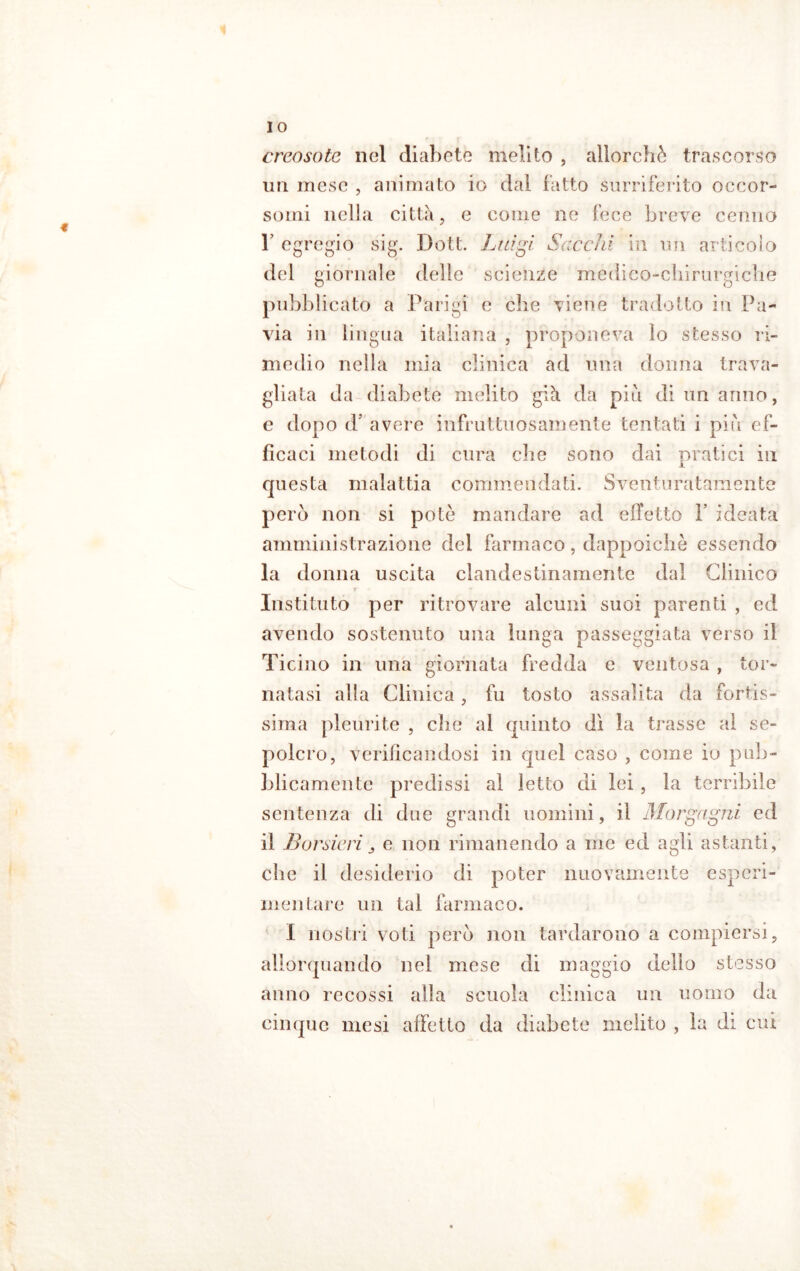 I o creosoto nel diabete melilo , allorché trascorso un mese , animato io dal fatto surriferito occor- somi nella città, e come ne fece breve cenno T egregio sig. Dott. Luigi Socchi in un articolo del giornale delle scienze medico-chirurgiche pubblicato a Parigi e che viene tradotto in Pa- via in lingua italiana , proponeva lo stesso ri- medio nella mia clinica ad una donna trava- gliata da diabete medito già da piu di un anno, e dopo d’ avere infruttuosamente tentati i piu ef- ficaci metodi di cura clic sono dai pratici in questa malattia commendati. Sventuratamente però non si potò mandare ad effetto !’ ideata amministrazione del farmaco, dappoiché essendo la donna uscita clandestinamente dal Clinico f • Instituto per ritrovare alcuni suoi parenti , ed avendo sostenuto una lunga passeggiata verso il Ticino in una giornata fredda e ventosa , tor- natasi alla Clinica, fu tosto assalita da fortis- sima pleurite , clic al quinto dì la trasse al se- polcro, verificandosi in quel caso , come io pub- blicamente predissi al letto di lei, la terribile sentenza di due grandi uomini, il Morgagni ed il B or sieri ^ e non rimanendo a me ed agli astanti, che il desiderio di poter nuovamente esperi- mentare un tal farmaco. I nostri voti però non tardarono a compiersi, allorquando nel mese di maggio dello stesso anno recossi alla scuola clinica un uomo da cinque mesi affetto da diabete melito , la di cui