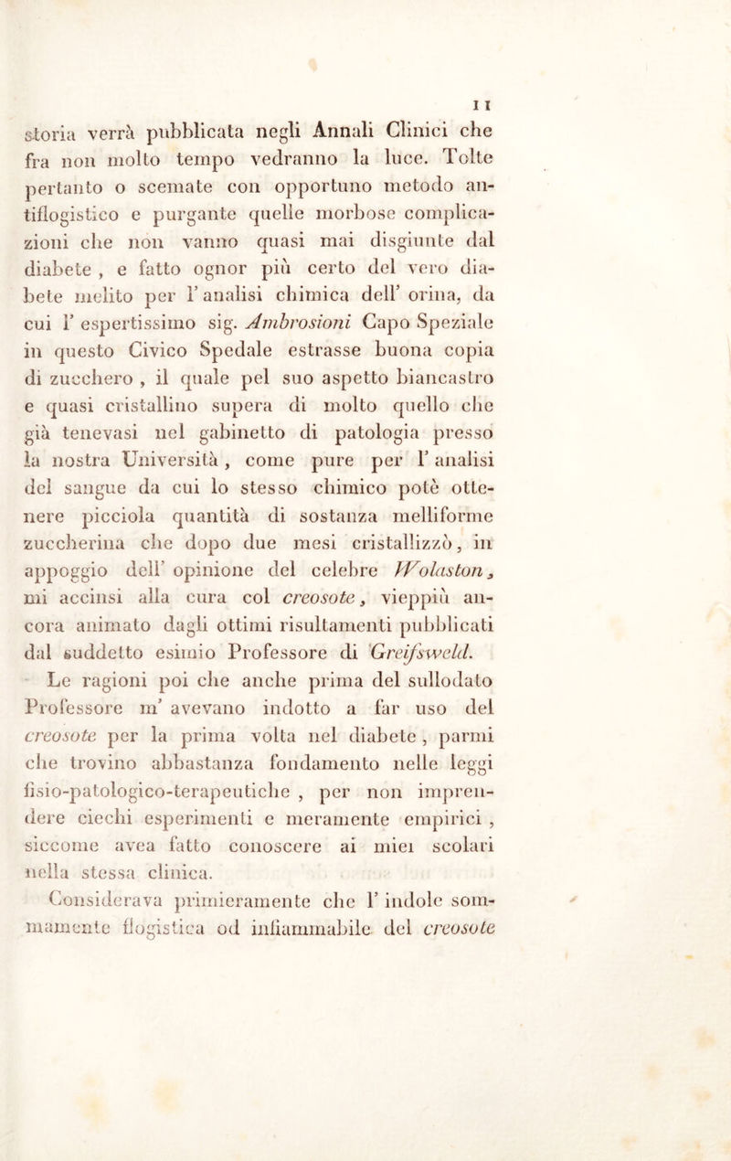 storia verrà pubblicata negli Annali Clinici che fra non molto tempo vedranno la luce. Tolte pertanto o scemate con opportuno metodo an- tiflogistico e purgante quelle morbose complica- zioni che non vanno quasi mai disgiunte dal diabete , e fatto ognor piu certo del vero dia- bete melito per 1’ analisi chimica dell’ orina, da cui r espertissimo sig. Ambrosiani Capo Speziale in questo Civico Spedale estrasse buona copia di zucchero , il quale pel suo aspetto biancastro e quasi cristallino supera di molto quello che già tene vasi nel gabinetto di patologia presso la nostra Università, come pure per V analisi del sangue da cui lo stesso chimico potè otte- nere picciola quantità di sostanza melliforme zuccherina che dopo due mesi cristallizzo, in appoggio deli opinione del celebre Wolaston , mi accinsi alla cura col creosoto, vieppiù an- cora animato dagli ottimi risultamenti pubblicati dal suddetto esimio Professore di Greifswekl. Le ragioni poi che anche prima del sullodato Professore nfl avevano indotto a far uso dei creosoto per la prima volta nei diabete , parali die trovino abbastanza fondamento nelle leggi fìsio-patologico-terapeutiche , per non impren- dere ciechi esperimenti e meramente empirici , siccome avea fatto conoscere ai miei scolari nella stessa clinica. Considerava primieramente che Y indole som- mamente flogistica od infiammabile del creosoto