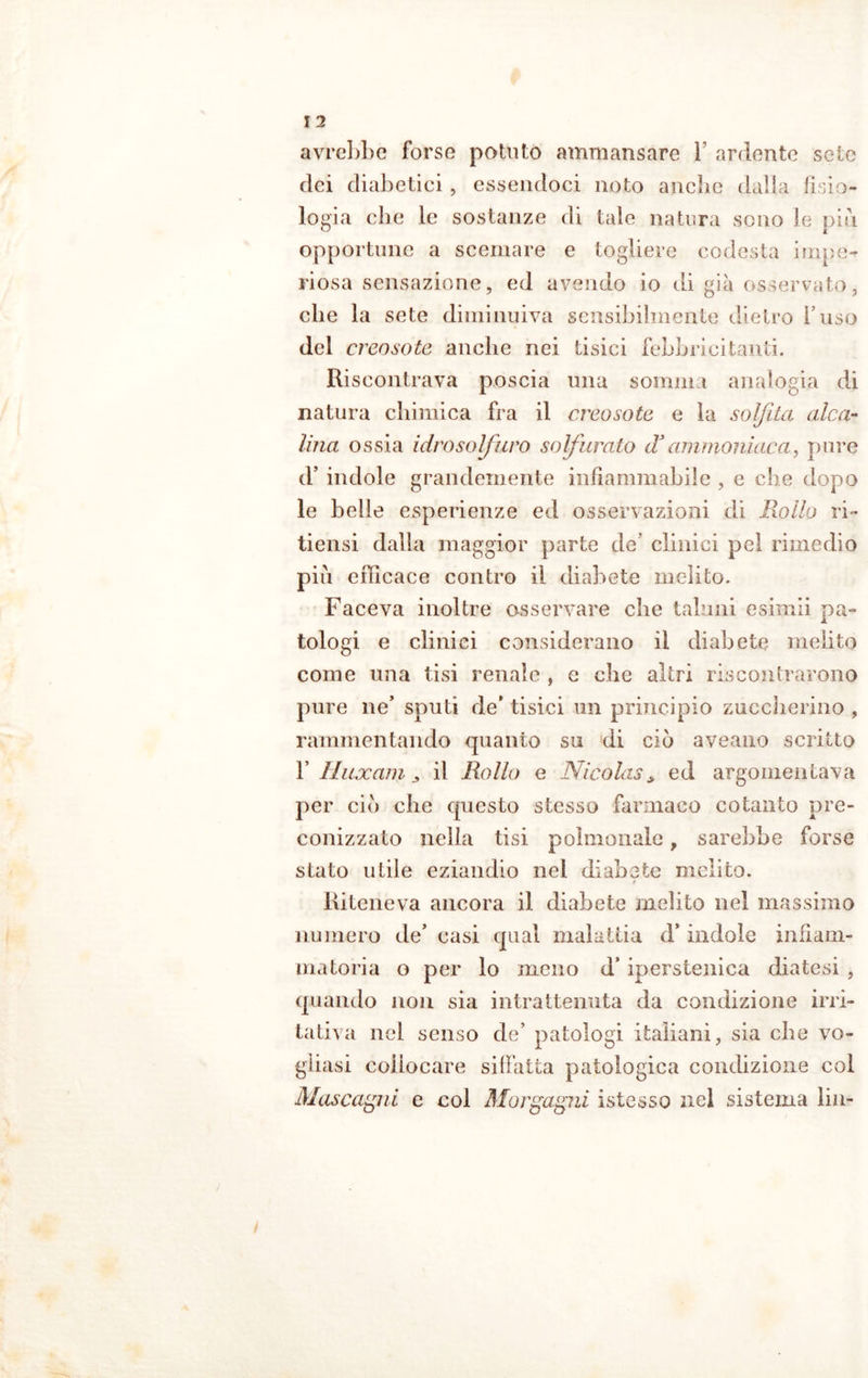 avrebbe forse potuto ammansare 1 ardente seie dei diabetici, essendoci noto anche dalla fisio- logia che le sostanze di tale natura seno le pia opportune a scemare e togliere codesta impe- riosa sensazione, ed avendo io di già osservato, che la sete diminuiva sensibilmente dietro l’uso del creosoto anche nei tisici febbricitanti. Riscontrava poscia una sommi analogia di natura chimica fra il creosoto e la solfita alca- lina ossia idrosolfuro solfurato d3ammoniaca, pure il’ indole grandemente infiammabile , e che dopo le belle esperienze ed osservazioni di Rollo ri- tiensi dalla maggior parte de’ clinici pel rimedio piu efficace contro il diabete melilo. Faceva inoltre osservare che taluni esimii pa- tologi e clinici considerano il diabete melito come una tisi renale , e che altri riscontrarono pure ne’ sputi de' tisici un principio zuccherino , rammentando quanto su di ciò aveano scritto b lluxam, il Rollo e Nicolas> ed argomentava per ciò che questo stesso farmaco cotanto pre- conizzato nella tisi polmonale, sarebbe forse stato utile eziandio nei diabete melito. » Riteneva ancora il diabete ìnclito nel massimo numero de’ casi qual malattia d’indole infiam- matoria o per lo meno d’iperstenica diatesi , quando non sia intrattenuta da condizione irri- tativa nel senso de’ patologi italiani, sia che vo- gliasi collocare siffatta patologica condizione col Mascagni e col Morgagni iste sso nel sistema ìin-