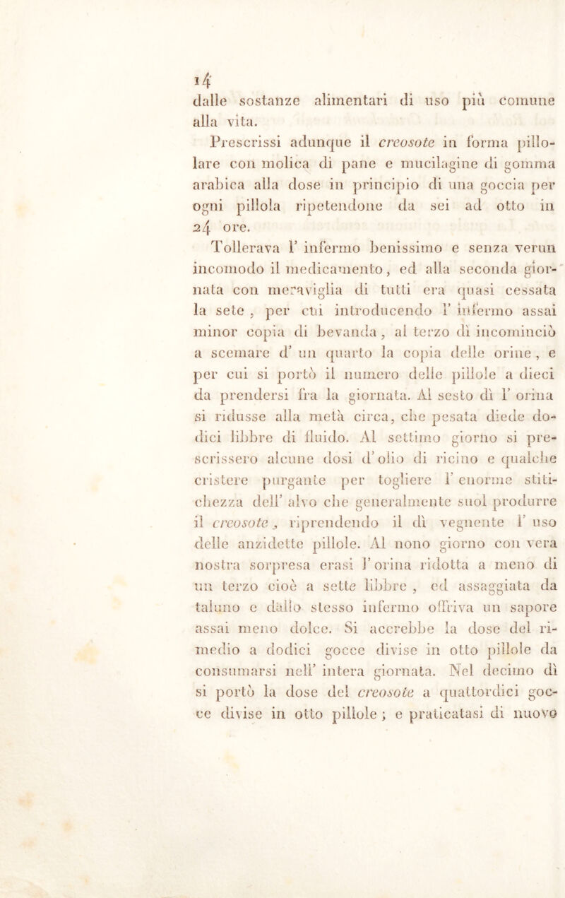 dalle sostanze alimentari di uso più comune alla vita. Prescrissi adunque il creosoto in forma pillo- lare con molica di pane e mucilagine di gomma arabica alla dose in principio di una goccia per ogni pillola ripetendone da sei ad otto in 24 ore. Tollerava 1’ infermo benissimo e senza vermi incomodo il medicamento, ed alla seconda gior- nata con meraviglia di tutti era quasi cessata la sete , per cui introducendo 1* infermo assai minor copia di bevanda , al terzo dì incomincio a scemare d’ un quarto la copia delle orine , e per cui si portò il numero delie pillole a dieci da prendersi fra la giornata. Al sesto dì Y orina si ridusse alla metà circa, che pesata diede do- dici libbre di fluido. Al settimo giorno si pre- scrissero alcune dosi d olio di ricino e qualche cristere purgante per togliere 1 enorme stiti- chezza dell’ alvo che generalmente suol produrre il creosoto j, riprendendo il dì vegnente I uso delle anzidetto pillole. Al nono giorno con vera nostra sorpresa crasi l’orina ridotta a meno di un terzo cioè a sette libbre , ed assaggiata da taluno e dallo stesso infermo offriva un sapore assai meno dolce. Si accrebbe la dose del ri- medio a dodici gocce divise in otto pillole da consumarsi nell’ intera giornata. Nel decimo dì si portò la dose del creosoto a quattordici goc- ce divise in otto pillole ; e praticatasi di nuovo