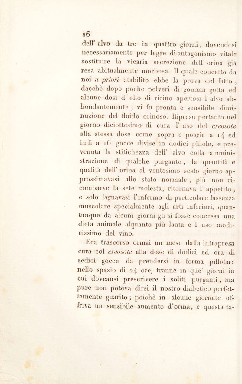 dell alvo da tre in quattro giorni, dovendosi necessariamente per legge di antagonismo vitale sostituire la vicaria secrezione dell’ orina già resa abitualmente morbosa. Il quale concetto da noi a priori stabilito ebbe la prova del fatto , dacché dopo poche polveri di gomma gotta ed alcune dosi d’ olio di ricino apertosi 1’ alvo ab- bondantemente , vi fu pronta e sensibile dimi- nuzione del fluido orinoso. Ripreso pertanto nel giorno diciottesimo di cura f uso del creosoto alla stessa dose come sopra e poscia a 14 ed indi a 16 gocce divise in dodici pillole, e pre- venuta la stitichezza dell’ alvo colla ammini- strazione di qualche purgante , la quantità e qualità dell’ orina al ventesimo sesto giorno ap- prossimavasi allo stato normale , piu non ri- comparve la sete molesta, ritornava 1 appetito , e solo lagnavasi l’infermo di particolare lassezza muscolare specialmente agli arti inferiori, quan- tunque da alcuni giorni gli si fosse concessa una dieta animale alquanto piu lauta e F uso modi- cissimo del vino. Era trascorso ormai un mese dalla intrapresa cura coi creosoto alla dose di dodici ed ora di sedici gocce da prendersi in forma pillolare nello spazio di 24 ore, tranne in que’ giorni in cui doveansi prescrivere i soliti purganti, ma pure non poteva dirsi il nostro diabetico perfet- tamente guarito ; poiché in alcune giornate of- friva un sensibile aumento d’orina, e questa ta- /