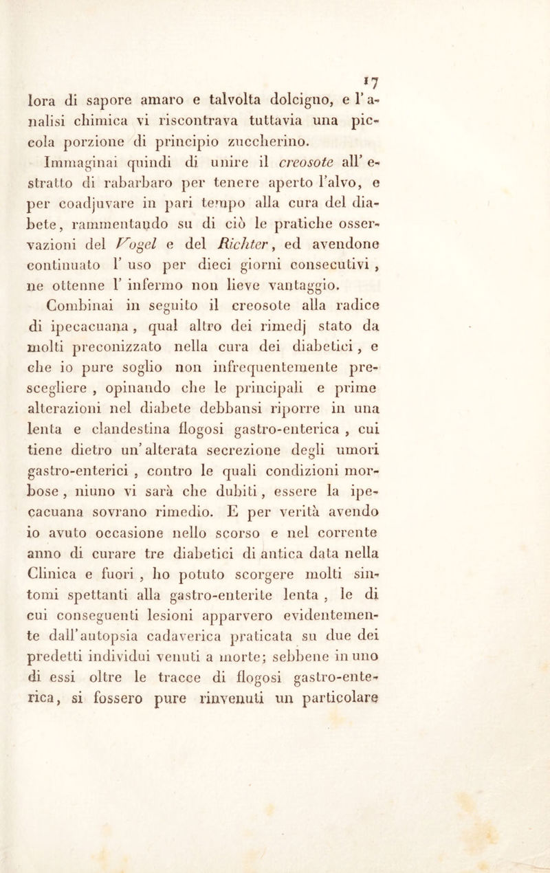 *7 lora di sapore amaro e talvolta dolcigno, e 1* a- natisi chimica vi riscontrava tuttavia una pic- cola porzione di principio zuccherino. Immaginai quindi di unire il creosoto all’ e- stratto di rabarbaro per tenere aperto l’alvo, e per coadjuvare in pari tempo alia cura del dia- bete, rammentando su di ciò le pratiche osser- vazioni del Vogel e del Richter, ed avendone continuato 1’ uso per dieci giorni consecutivi , ne ottenne V infermo non lieve vantaggio. Combinai in seguito il creosote alla radice di ipecacuana, qual altro dei rimedj stato da molti preconizzato nella cura dei diabetici, e che io pure soglio non infrequentemente pre- scegliere , opinando che le principali e prime alterazioni nel diabete debbansi riporre in una lenta e clandestina flogosi gastro-enterica , cui tiene dietro un’ alterata secrezione degli umori gastro-enterici , contro le quali condizioni mor- bose , niuno vi sarà che dubiti, essere la ipe- cacuana sovrano rimedio. E per verità avendo io avuto occasione nello scorso e nel corrente anno di curare tre diabetici di antica data nella Clinica e fuori , ho potuto scorgere molti sin- tomi spettanti alla gastro-enterite lenta , le di cui conseguenti lesioni apparvero evidentemen- te dall’autopsia cadaverica praticata su due dei predetti individui venuti a morte; sebbene in uno di essi oltre le tracce di flogosi gastro-ente- rica, si fossero pure rinvenuti un particolare