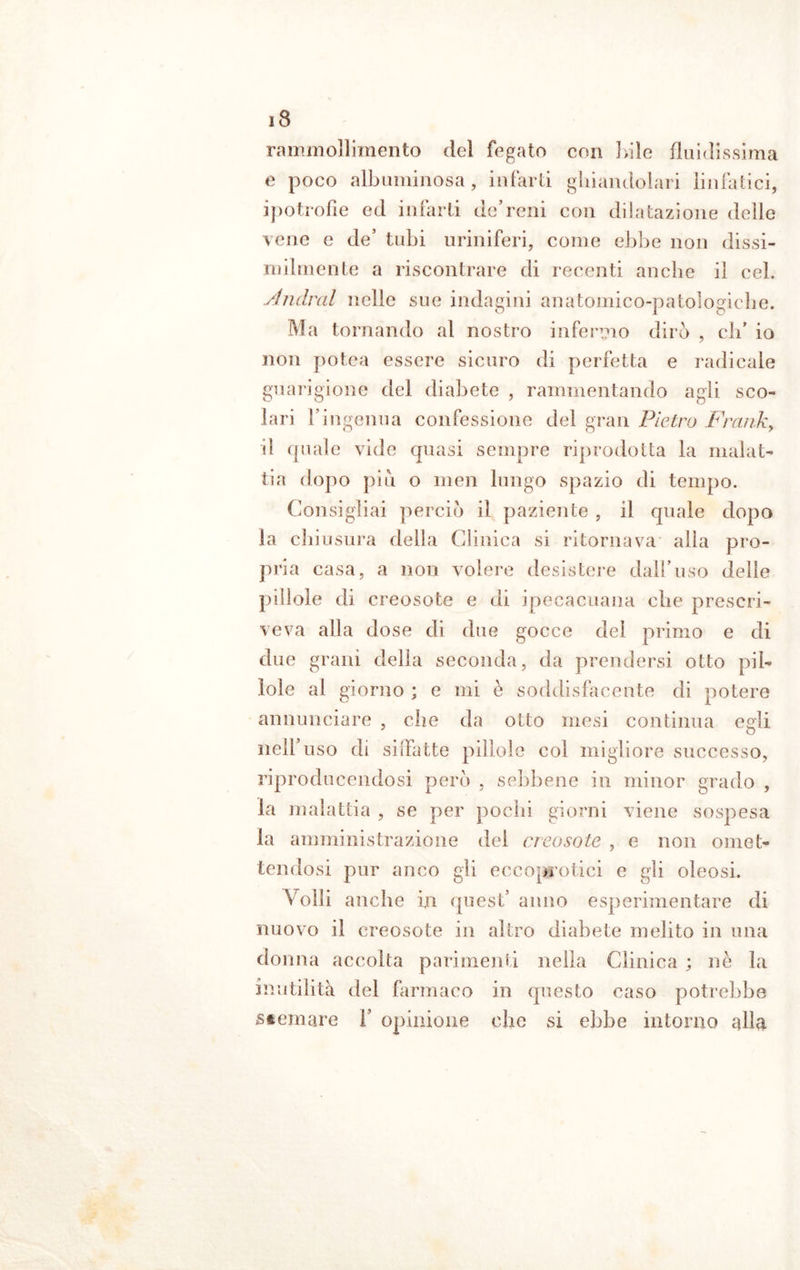 rammollimento del fegato con 1 vile fluidissima e poco albuminosa, infarti ghiandolari linfatici, ipotrofìe ed infarti de’reni con dilatazione delle vene e de’ tubi uriniferi, come ebbe non dissi- milmente a riscontrare di recenti anche il cel. Andrai nelle sue indagini anatomico-patologiche. Ma tornando al nostro infermo dirò , eli* io non potea essere sicuro di perfetta e radicale guarigione del diabete , rammentando agli sco- lari l’ingenua confessione del gran Pietro Frank, il quale vide quasi sempre riprodotta la malat- tia dopo piìi o meli lungo spazio di tempo. Consigliai perciò il paziente , il quale dopo la chiusura della Clinica si ritornava alla pro- pria casa, a non volere desistere dall’uso delle pillole di creosote e di ipecacuana che prescri- veva alla dose di due gocce del primo e di due ani deli a seconda, da prendersi otto pil- lole al giorno ; e mi è soddisfacente di potere annunciare , che da otto mesi continua egli nell uso di siffatte pillole col migliore successo, riproducendosi però , sebbene in minor grado , la malattia , se per pochi giorni viene sospesa la amministrazione del creosote , e non omet- tendosi pur anco gii eccoprotici e gli oleosi. Volli anche in quest’ anno esperimentare di nuovo il creosote in altro diabete melito in una donna accolta parimenti nella Clinica ; nè la inutilità del farmaco in questo caso potrebbe stornare F opinione che si ebbe intorno albi