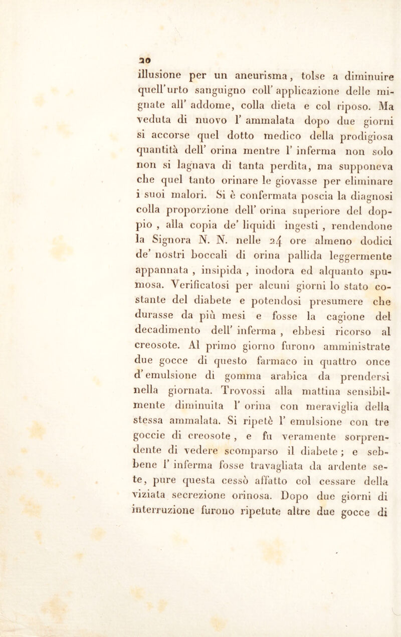 30 illusione per un aneurisma, tolse a diminuire quell’urto sanguigno coll’ applicazione delle mi- gliate all addome, colla dieta e col riposo. Ma veduta di nuovo Y ammalata dopo due giorni si accorse quel dotto medico della prodigiosa quantità dell’ orina mentre 1’ inferma non solo non si lagnava di tanta perdita, ma supponeva che quel tanto orinare le giovasse per eliminare i suoi malori. Si è confermata poscia la diagnosi colia proporzione dell’ orina superiore del dop- pio , alla copia de’ liquidi ingesti , rendendone la Signora N. N. nelle 2\ ore almeno dodici de nostri boccali di orina pallida leggermente appannata , insipida , inodora ed alquanto spu- mosa. Verificatosi per alcuni giorni lo stato co- stante del diabete e potendosi presumere che durasse da più mesi e fosse la cagione del decadimento dell’ inferma , ebbesi ricorso al creosote. Al primo giorno furono amministrate due gocce di questo farmaco in quattro once d emulsione di gomma arabica da prendersi nella giornata. Trovossi alla mattina sensibil- mente diminuita X orina con meraviglia della stessa ammalata. Si ripetè Y emulsione con tre goccie di creosote , e fu veramente sorpren- dente di vedere scomparso il diabete ; e seb- bene 1 inferma fosse travagliata da ardente se- te, pure questa cessò affatto col cessare della viziata secrezione orinosa. Dopo due giorni di interruzione furono ripetute altre due gocce di