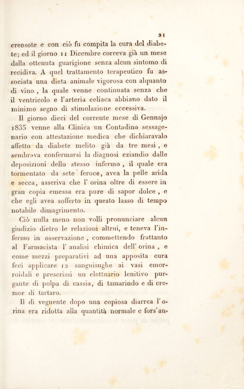 creosoto e con ciò fu compita la cura del diabe- te; ed il giorno 11 Dicembre correva già un mese dalla ottenuta guarigione senza alcun sintomo di recidiva. A quel trattamento terapeutico fu as- sociata una dieta animale vigorosa con alquanto di vino , la quale venne continuata senza che il ventricolo e l’arteria celiaca abbiano dato il minimo segno di stimolazione eccessiva. Il giorno dieci del corrente mese di Gennajo 1835 venne alla Clinica un Contadino sessage- nario con attestazione medica che dichiaravalo affetto da diabete melito già da tre mesi , e sembrava confermarsi la diagnosi eziandio dalle deposizioni dello stesso infermo , il quale era tormentato da sete feroce, avea la pelle arida e secca, asseriva che F orina oltre di essere in gran copia emessa era pure di sapor dolce , e che egli avea sofferto in questo lasso di tempo notabile dimagrimento. Ciò nulla meno non volli pronunciare alcun giudizio dietro le relazioni altrui, e teneva Fin- fermo in osservazione , commettendo frattanto al Farmacista F analisi chimica dell’ orina e come mezzi preparativi ad una apposita cura feci applicare 12 sanguisughe ai vasi emor- roidali e prescrissi un elettuario lenitivo pur- gante di polpa di cassia, di tamarindo e di cre- mor di tartaro. Il dì vegnente dopo una copiosa diarrea F 0- rina era ridotta alla quantità normale e fors’an*