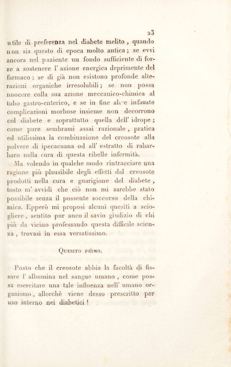 utile di preferenza nel diabete melito , quando non sia questo di epoca molto antica; se evvi ancora nel paziente un fondo sufficiente di for- ze a sostenere V azione energica deprimente del farmaco ; se di già non esistono profonde alte- razioni organiche irresolubili ; se non possa nuocere colla sua azione meccanico-chimica al tubo gastro-enterico, e se in fine alme infauste complicazioni morbose insieme non decorrono col diabete e soprattutto quella dell’ idrope ; come pure sembrami assai razionale , pratica ed utilissima la combinazione del creosote alla polvere di ipecacuana od all’ estratto di rabar- baro nella cura di questa ribelle infermità. Ma volendo in qualche modo rintracciare una ragione più plausibile degli effetti dal creosote prodotti nella cura e guarigione del diabete , tosto m’ avvidi che ciò non mi sarebbe stato possibile senza il possente soccorso della chi- mica. Epperò mi proposi alcuni quesiti a scio- gliere , sentito pur anco il savio giudizio di chi più da \icino professando questa difficile scien- za , trovasi in essa versatissimo. Quesito primo. Posto che il creosote abbia la facoltà di fis- sare f albumina nel sangue umano , come pos- sa esercitare una tale influenza nell’ umano or- ganismo , allorché viene desso prescritto per uso interno nei diabetici !