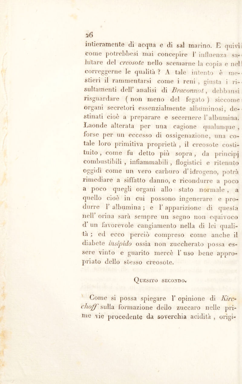 20 intieramente eli acqua e di sai marino. E quivi come potrebbesi mai concepire 1 influenza sa- lutare del creosote nello scemarne la copia e nel correggerne le qualità ? A tale intento è me- stieri il rammentarsi come 1 reni , giusta i ri- Slittamenti dell’ analisi di Braconnot, debbansi riguardare f non meno del fegato ) siccome organi secretori essenzialmente albuminosi, de- stinati cioè a preparare e secernere l’albumina* Laonde alterata per una cagione qualunque , forse per un eccesso di ossigenazione, una co- tale loro primitiva proprietà , il creosote costi- tuito , come lu detto più sopra, da principj combustibili , infiammabili , flogistici e ritenuto oggidì come un vero carburo d’idrogeno, potrà rimediare a siffatto danno, e ricondurre a poco a poco quegli organi allo stato normale , a quello cioè in cui possono ingenerare e pro- durre 1’ albumina ; e 1’ apparizione di questa nell orina sarà sempre un segno non equivoco d un lavorevolc cangiamento nella di lei quali- tà ; ed ecco perciò compreso come anche il diabete insipido ossia non zuccherato possa es- sere vinto e guarito mercè f uso bene appro- priato dello stesso creosote. Quesito secondo. Come si possa spiegare 1’ opinione di Idre» choff sulla formazione dello zuccaro nelle pri- me vie procedente da soverchia acidità , erigi-