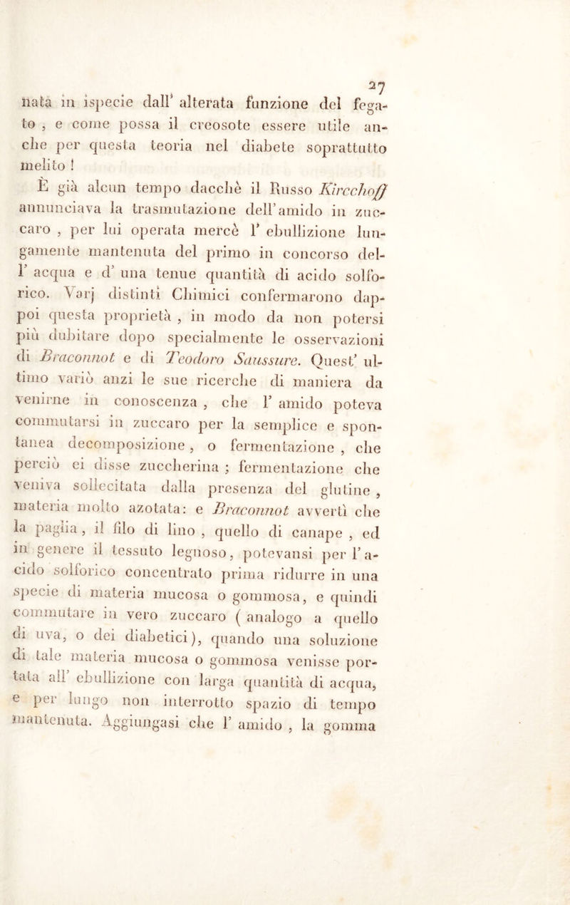 2? nata in ìspecie dall* alterata funzione del fega- to , e come possa il creosote essere utile all- eile per questa teoria nel diabete soprattutto melilo ! > b gai alcun tempo dacché il Russo Iùrcchoff annunciava la trasmutazione dell’amido in zuc- caro , per lui operata mercè 1* ebollizione lun- gamente mantenuta del primo in concorso del- F acqua e d' una tenue quantità di acido solfo- rico. Varj distinti Chimici confermarono dap- poi questa proprietà , in modo da non potersi piu dubitare dopo specialmente le osservazioni di B incorino t e di Teodoro Saussure. Quest' ul- timo vario anzi le sue ricerche di maniera da venirne in conoscenza , che 1* amido poteva commutai si ni zuccaro per la semplice e spon- tanea decomposizione, o fermentazione , che perciò ci disse zuccherina ; fermentazione che veniva sollecitata dalla presenza del glutine , mateiia incito azotata: e j13racorinot avvertì che la paglia , il filo di lino , quello di canape , ed iu gencie il tessuto legnoso, potevansi per 1’a- cido solionco concentrato prima ridurre in una specie di materia mucosa o gommosa, e quindi commutare in vero zuccaro ( analogo a quello ni uva, o dei diabetici), quando una soluzione ai tale materia mucosa o gommosa venisse por- tata all' ebollizione con larga quantità di acqua, e per lungo non interrotto spazio di tempo