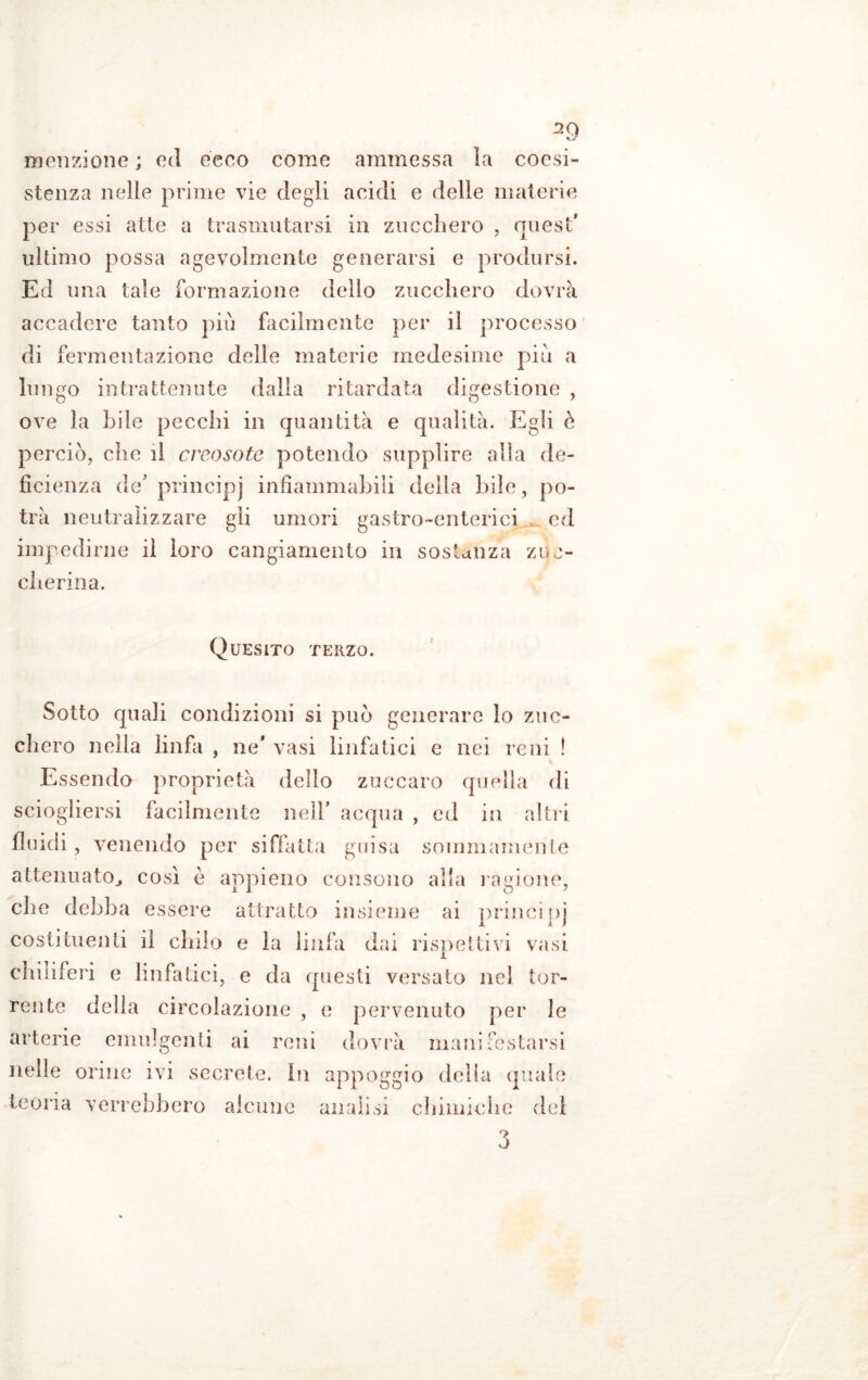 menzione ; ed ecco come ammessa la coesi- stenza nelle prime vie degli acidi e delle materie per essi atte a trasmutarsi in zucchero , quest* ultimo possa agevolmente generarsi e prodursi. Ed una tale formazione dello zucchero dovrà accadere tanto più facilmente per il processo di fermentazione delle materie medesime più a lungo intrattenute dalla ritardata digestione , ove la bile pecchi in quantità e qualità. Egli è perciò, che il creosoto potendo supplire alla de- ficienza de* principi infiammabili della bile, po- trà neutralizzare gli umori gastro-enterici ed impedirne il loro cangiamento in sostanza zuc- cherina. Quesito terzo. Sotto quali condizioni si può generare lo zuc- chero nella linfa , ne’ vasi linfatici e nei reni ! Essendo proprietà delio zuccaro quella di sciogliersi facilmente nell* acqua , ed in altri fluidi, venendo per siffatta guisa sommamente attenuato., così è appieno consono alla ragione, che debba essere attratto insieme ai principi costituenti il chilo e la linfa dai rispettivi vasi chiliferi e linfatici, e da questi versato nel tor- rente della circolazione , e pervenuto per le arterie emulgenti ai reni dovrà manifestarsi nelle orine ivi secreto. In appoggio della quale teoria verrebbero alcune analisi chimiche del