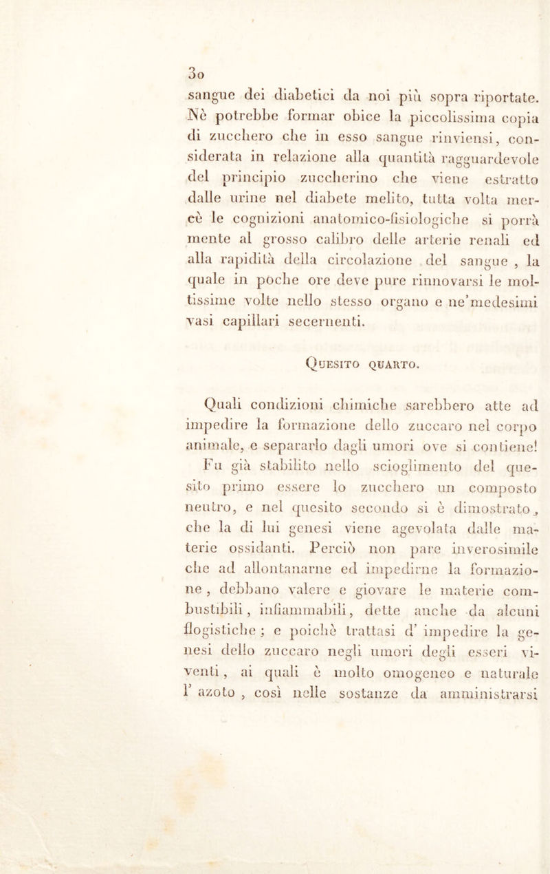 sangue dei diabetici da noi più sopra riportate. Ne potrebbe formar obice la piccolissima copia di zucchero che in esso sangue rinviensi, con- siderata in relazione alla quantità ragguardevole del principio zuccherino che viene estratto dalle urine nel diabete melito, tutta volta mer- ce le cognizioni anatomico-fisiologiche si porrà mente al grosso calibro delle arterie renali ed alla rapidità della circolazione del sangue , la quale in poche ore deve pure rinnovarsi le mol- tissime volte nello stesso organo e ne’medesimi vasi capillari se ceni enti. Quesito quarto. Quali condizioni chimiche sarebbero atte ad impedire la formazione dello zuccaro nel corpo animale, e separarlo dagli umori ove si contiene! 1 u già stabilito nello scioglimento del que- sito primo essere lo zucchero un composto neutro, e nel quesito secondo si c dimostrato3 che la di lui genesi viene agevolata dalle ma- terie ossidanti. Perciò non pare inverosimile che ad allontanarne ed impedirne la formazio- ne , debbano valere e giovare le materie com- bustibili, infiammabili, dette anche da alcuni flogistiche ; e poiché trattasi d’ impedire la ge- nesi dello zuccaro negli umori degli esseri vi- venti , ai quali e molto omogeneo e naturale 1 azoto , così nelle sostanze da amministrarsi