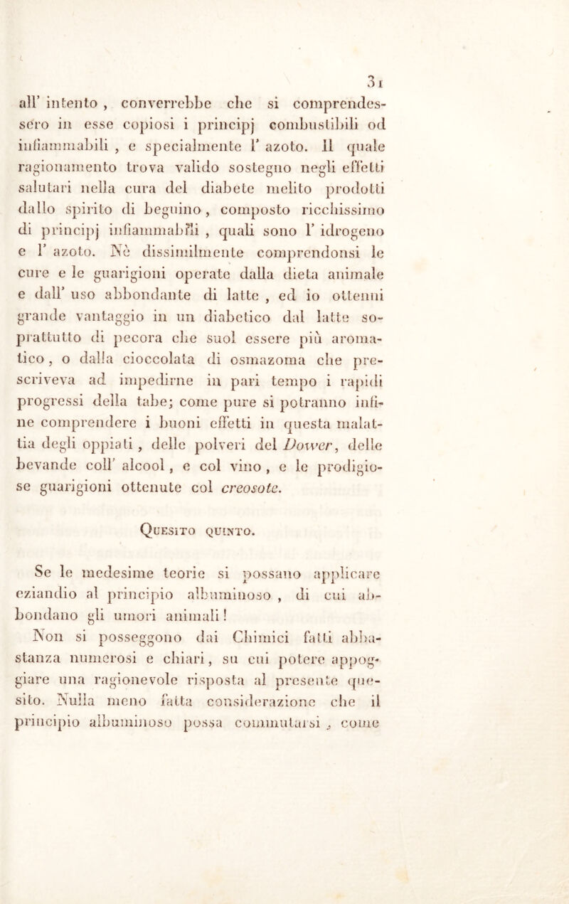 all’ intento , converrebbe che si comprendes- sero in esse copiosi i principi combustibili od infiammabili , e specialmente 1* azoto. 11 (piale ragionamento trova valido sostegno negli effetti salutari nella cura del diabete inclito prodotti dallo spirito di beguino, composto ricchissimo di principj infiammabili , quali sono V idrogeno e F azoto. Ne dissimilmente comprendonsi le cure e le guarigioni operate dalla dieta animale e dall* uso abbondante di latte , ed io ottenni grande vantaggio in un diabetico dal latte so- prattutto di pecora che suol essere più aroma- tico , o dalla cioccolata di osmazoma che pre- scriveva ad impedirne in pari tempo i rapidi progressi delia tabe; come pure si potranno infi- ne comprendere i buoni effetti in questa malat- tia degli oppiati , delle polveri del Vower, delle bevande colf alcool, e col vino , e le prodigio- se guarigioni ottenute col creosoto. Quesito quinto. Se le medesime teorie si possano applicare eziandio al principio albuminoso , di cui ab- bondano gli umori animali ! Non si posseggono dai Chimici fatti abba- stanza numerosi e chiari, su cui potere appog- giare una ragionevole risposta al presente (pie- sito. i'm’ia meno fatta considerazione che il principio albuminoso possa commutarsi ^ come