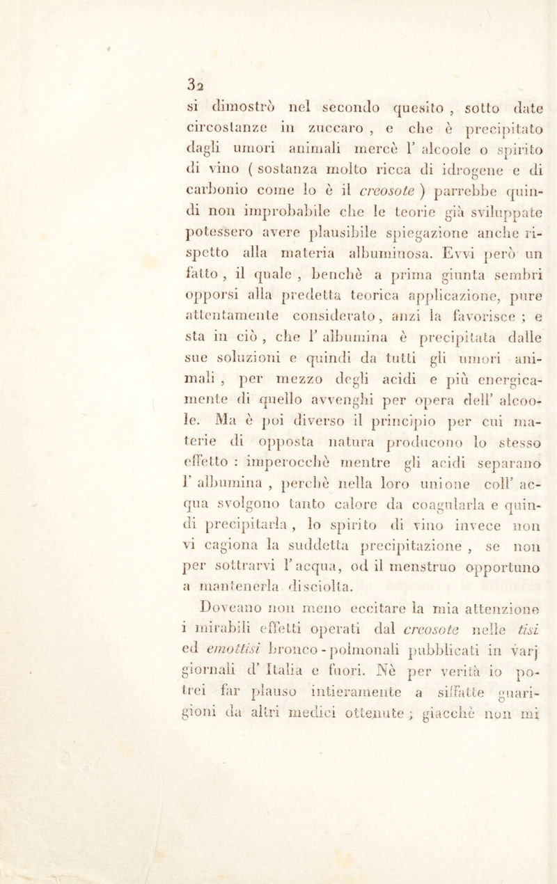 vsi dimostrò nel secondo quesito , sotto date circostanze in zuccaro , e che e precipitato dagli umori animali merce 1’ alcooie o spirito di vino ( sostanza molto ricca di idrogene e di carbonio come io è il creosote ) parrebbe quin- di non improbabile che le teorie già sviluppate potessero avere plausibile spiegazione anche ri- spetto alla materia albuminosa. Evvi però un fatto , il quale , benché a prima giunta sembri opporsi alla predetta teorica applicazione, pure attentamente considerato, anzi la favorisce ; e sta in ciò , che 1* albumina è precipitata dalle sue soluzioni e quindi da tutti gli umori ani- mali , per mezzo degli acidi e piu energica- mente di quello avvenghi per opera dell’ alcoo- ìe. M a è poi diverso il principio per cui ma- terie di opposta natura producono lo stesso effetto : imperocché mentre gli acidi separano 1 albumina , perché nella loro unione coll’ ac- qua svolgono tanto calore da coagularla e quin- di precipitarla , lo spirito di vino invece non vi cagiona la suddetta precipitazione , se non per sottrarvi Y acqua, od ii menstruo opportuno a mantenerla di sciolta. Doveano non meno eccitare la mia attenzione i mirabili effetti operati dai creosote nelle tisi ed emottisi bronco - poìmonali pubblicati in vari giornali d Italia e fuori. Nè per verità io po- trei far plauso intieramente a siffatte guari- gioni da altri medici ottenute ; giacché non mi