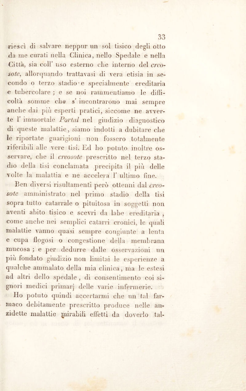 riesci di salvare neppur un sol tisico degli otto da me curati nella Clinica, nello Spedale e nella Città, sia coll’ uso esterno che interno del creo- soto, allorquando trattavasi di vera etisia in se- condo o terzo stadio* e specialmente ereditaria e tubercolare ; e se noi rammentiamo le diffi- coltà somme che s’ incontrarono mai sempre anche dai piu esperti pratici, siccome ne avver- te 1 immortale Portai nel giudizio diagnostico di queste malattie, siamo indotti a dubitare che le riportate guarigioni non fossero totalmente riferibili alle vere tisi. Ed ho potuto inoltre os- servare, che il creosoto prescritto nel terzo sta- dio della tisi conclamata precipita il piu delie volte la malattia e ne accelera f ultimo fine. Ben diversi risultamene però ottenni dal creo- soto amministrato nel primo stadio della tisi sopra tutto catarrale o pituitosa in soggetti non aventi abito tisico e scevri da labe ereditaria , come anche nei semplici catarri cronici, le quali malattie vanno quasi sempre congiunte a lenta e cupa flogosi o congestione delia membrana mucosa ; e per dedurre dalle osservazioni un piu fondato giudizio non limitai le esperienze a qualche ammalato della mia clinica, ma le estesi ad altri dello spedale , di consentimento coi si- gnori medici primarj delle varie infermerie. Ho potuto quindi accertarmi che un tal far- maco debitamente prescritto produce nelle an- zidette malattie mirabili effetti da doverlo tal-