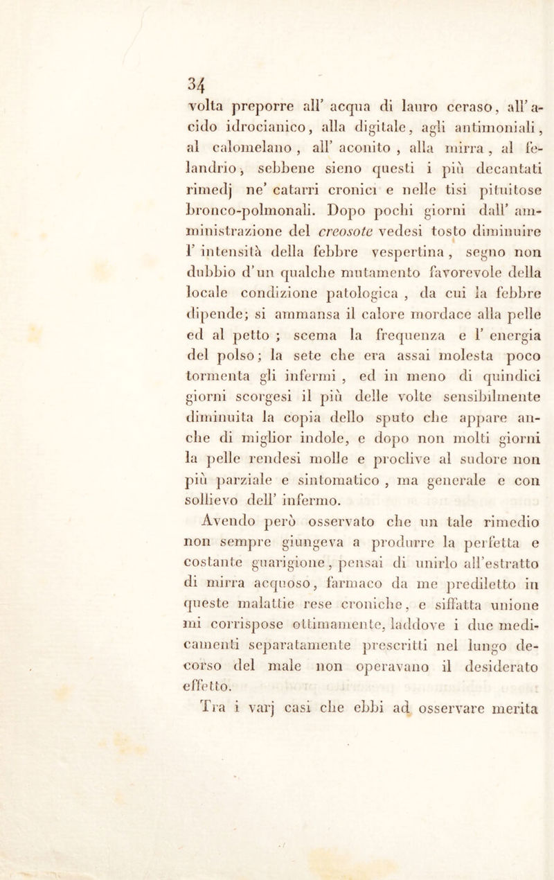 volta preporre all’ acqua di lauro ceraso, all’a- cido idrocianico, alla digitale, agli antimoniali, al calomelano , all’ aconito , alla mirra , al fe- landrio, sebbene sieno questi i piu decantati rimedj ne’ catarri cronici e nelle tisi pituitose bronco-polmonali. Dopo pochi giorni dall’ am- ministrazione del creosoto vedesi tosto diminuire 1’ intensità della febbre vespertina , segno non dubbio d’un qualche mutamento favorevole della locale condizione patologica , da cui la febbre dipende; si ammansa il calore mordace alla pelle ed al petto ; scema la frequenza e 1’ energia del polso ; la sete che era assai molesta poco tormenta gli infermi , ed in meno di quindici giorni scorgesi il più delle volte sensibilmente diminuita la copia dello sputo che appare an- che di miglior indole, e dopo non molti giorni la pelle rendesi molle e proclive al sudore non più parziale e sintomatico , ma generale e con sollievo dell’ infermo. Avendo però osservato che un tale rimedio non sempre giungeva a produrre la perfetta e costante guarigione, pensai di unirlo all’estratto di mirra acquoso, farmaco da me prediletto in queste malattie rese croniche, e siffatta unione mi corrispose ottimamente, laddove i due medi- camenti separatamente prescritti nei lungo de- corso del male non operavano il desiderato effetto. Tra i varj casi che ebbi ad osservare merita