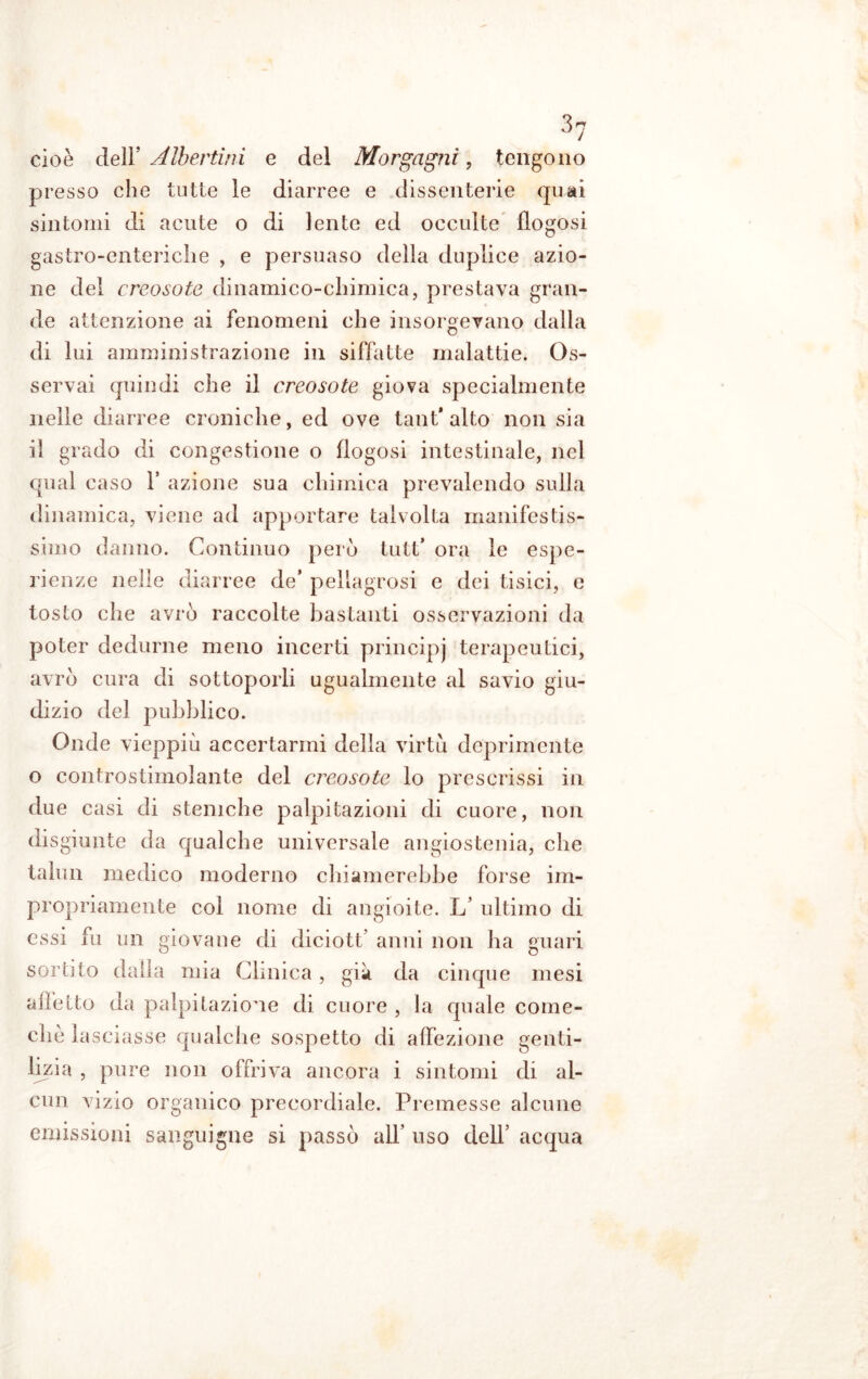 cioè dell’ Alberimi e del Morgagni, tengono presso che tutte le diarree e dissenterie quai sintomi di acute o di lente ed occulte flogosi gastro-enteriche , e persuaso della duplice azio- ne del creosoto dinamico-cliimica, prestava gran- de attenzione ai fenomeni che insorgevano dalla di lui amministrazione in siffatte malattie. Os- servai quindi che il creosoto giova specialmente nelle diarree croniche, ed ove tant* alto non sia il grado di congestione o flogosi intestinale, nel qual caso 1’ azione sua chimica prevalendo sulla dinamica, viene ad apportare talvolta manifestis- simo danno. Continuo però tutt* ora le espe- rienze nelle diarree de’ pellagrosi e dei tisici, e tosto che avrò raccolte bastanti osservazioni da poter dedurne meno incerti principj terapeutici, avrò cura di sottoporli ugualmente al savio giu- dizio del pubblico. Onde vieppiù accertarmi della virtù deprimente o controstimolante del creosoto lo prescrissi in due casi di stemche palpitazioni di cuore, non disgiunte da qualche universale angiostenia, che talun medico moderno chiamerebbe forse im- propriamente col nome di angioite. L’ ultimo di essi fu un giovane di diciott’ anni non ha guari sortito dalla mia Clinica, già da cinque mesi affetto da palpitazione di cuore , la quale come- chè lasciasse qualche sospetto di affezione genti- lizia , pure non offriva ancora i sintomi di al- cun vizio organico precordiale. Premesse alcune emissioni sanguigne si passò all’ uso dell’ acqua