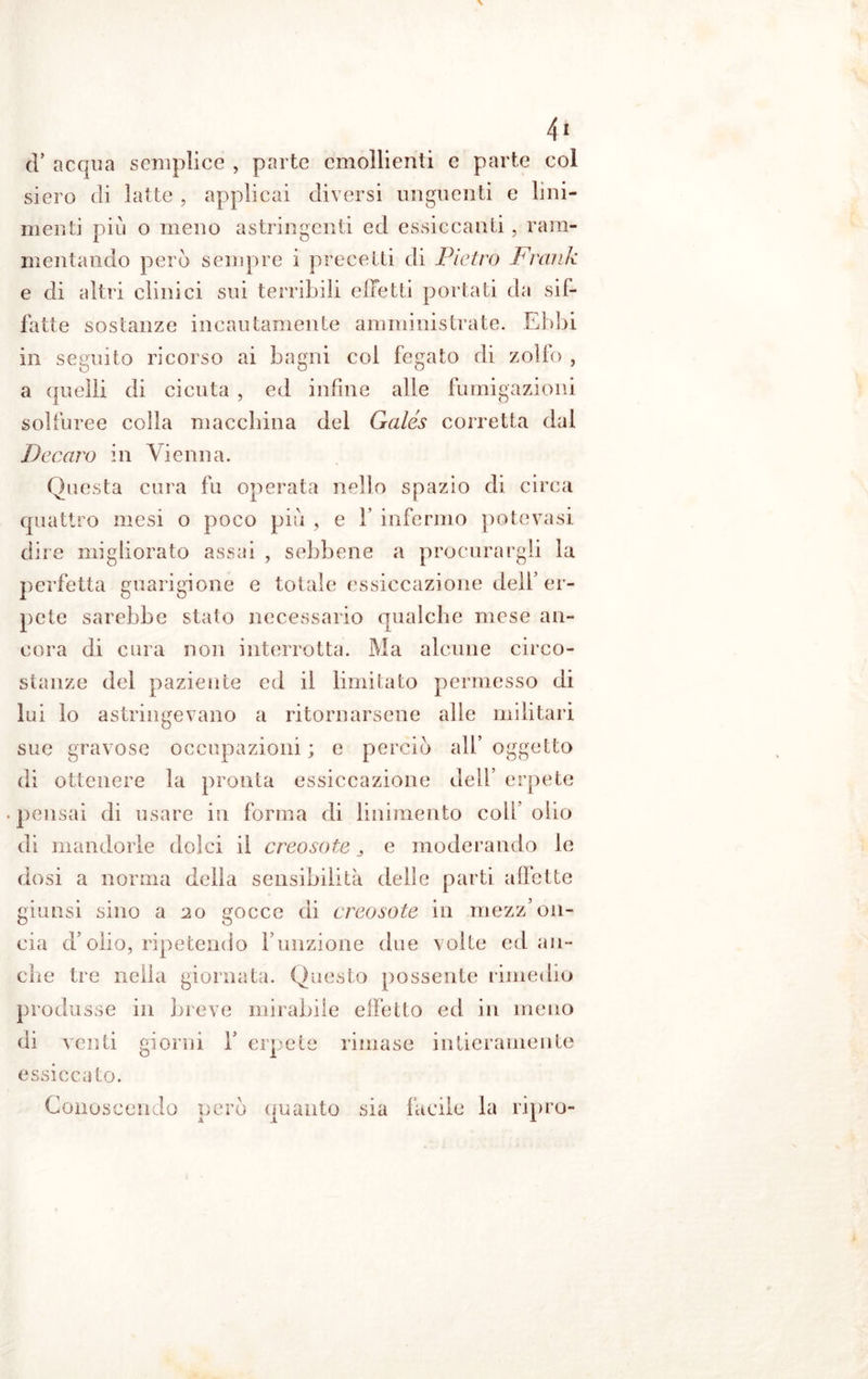 tT acqua semplice , parte emollienti e parte eoi siero eli latte , applicai diversi unguenti e lini- menti più o meno astringenti ed essiccanti, ram- mentando però sempre i precetti di Pietro Frank e di altri clinici sui terribili effetti portati da sif- fatte sostanze incautamente amministrate. Ebbi ili seguito ricorso ai bagni col fegato di zolfo , a (pelli di cicuta , ed infine alle fumigazioni solfuree colla macchina del Galés corretta dal Decaro in Vienna. Questa cura fu operata nello spazio di circa quattro mesi o poco più , e V infermo potevasi dire migliorato assai , sebbene a procurargli la perfetta guarigione e totale essiccazione dell’er- pete sarebbe stato necessario qualche mese an- cora di cura non interrotta. Ma alcune circo- stanze del paziente ed il limitato permesso di lui lo astringevano a ritornarsene alle militari sue gravose occupazioni ; e perciò all* oggetto di ottenere la pronta essiccazione dell’ erpete .pensai di usare in forma di linimento coli olio di mandorle dolci il creosoto 3 e moderando le dosi a norma della sensibilità delle parti affette giunsi sino a 20 gocce di creosoto in mezz’on- cia d olio, ripetendo l’unzione due volte ed an- che tre nella giornata. Questo possente rimedio produsse in breve mirabile effetto ed in meno di venti giorni V erpete rimase intieramente essiccato. Conoscendo però quanto sia facile la ripro-