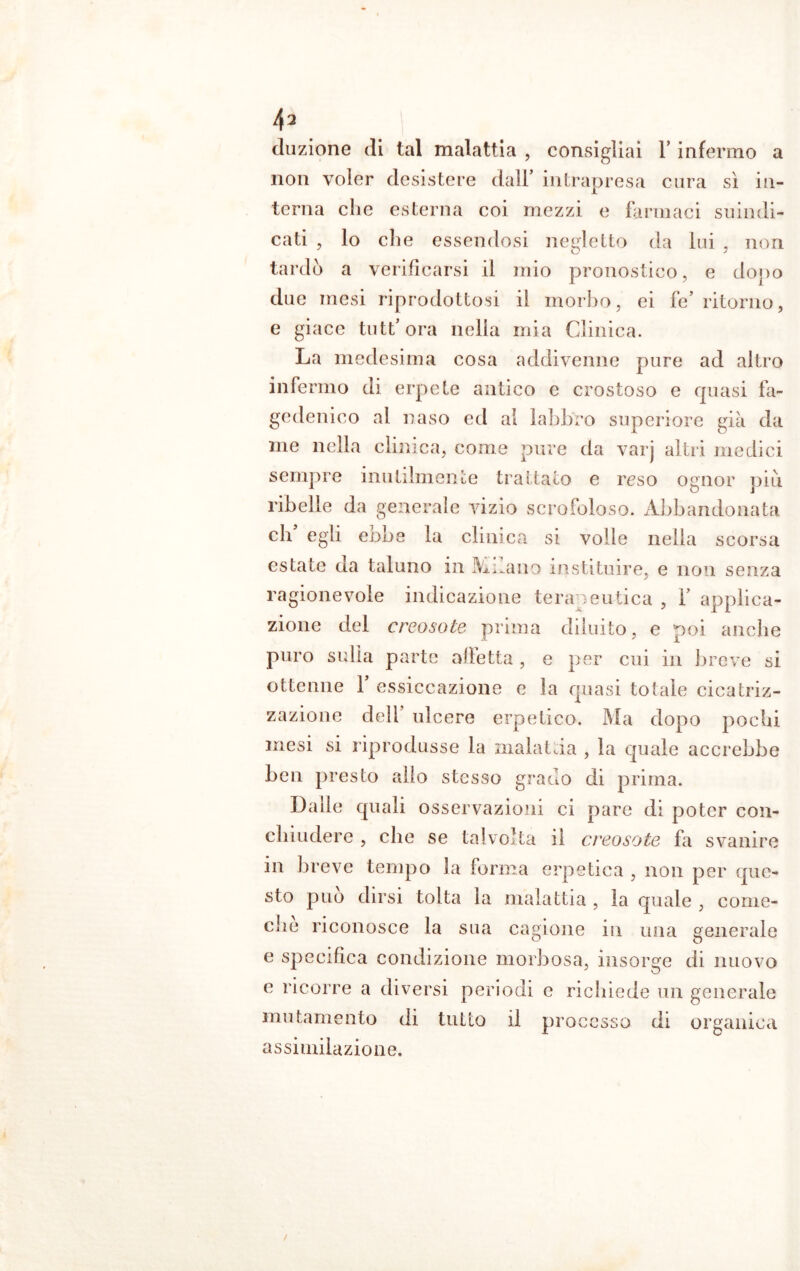 duzione di tal malattia , consigliai 1’ infermo a non voler desistere dall’ intrapresa cura sì in- terna che esterna coi mezzi e farmaci suindi- cati , lo che essendosi negletto da lui , non tardò a verificarsi il mio pronostico, e dopo due mesi riprodottosi il morbo, ei fe’ ritorno, e giace tuttora nella mia Clinica. La medesima cosa addivenne pure ad altro infermo di erpete antico e crostoso e quasi fa- gedenico al naso ed al labbro superiore già da me nella clinica, come pure da varj altri medici sempre inutilmente trattato e reso ognor più ribelle da generale vizio scrofoloso. Abbandonata eh’ egli ebbe la clinica si volle nella scorsa estate da taluno in Milano instituire, e non senza ragionevole indicazione terapeutica , 1’ applica- zione del creosote prima diluito, e poi anche puro sulla parte afletta , e per cui in breve si ottenne 1’ essiccazione e la quasi totale cicatriz- zazione dell’ ulcere erpetico. Ma dopo poebi mesi si riprodusse la malattia , la quale accrebbe ben presto alio stesso grado di prima. Dalle quali osservazioni ci pare di poter con- chliniere , che se talvolta il creosote fa svanire in breve tempo la forma erpetica , non per que- sto può dirsi tolta la malattia , la quale , come- che riconosce la sua cagione in una generale e specifica condizione morbosa, insorge di nuovo e ricorre a diversi periodi c richiede un generale mutamento di tutto il processo di organica assimilazione.