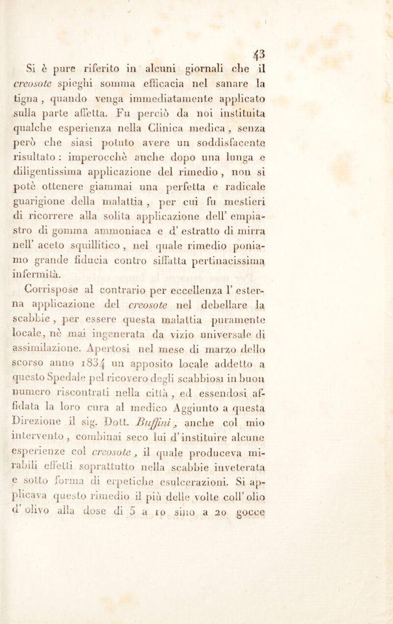 creosoto spieghi somma efficacia nel sanare la tigna , quando venga immediatamente applicato sulla parte affetta. Fu perciò da noi instituita qualche esperienza nella Clinica medica , senza però che siasi potuto avere un soddisfacente risultato : imperocché anche dopo una lunga e diligentissima applicazione del rimedio , non si potè ottenere giammai una perfetta e radicale guarigione della malattia , per cui fu mestieri di ricorrere alla solita applicazione dell’ empia- stro di gomma ammoniaca e d’ estratto di mirra nell’ aceto squillitico , nel quale rimedio ponia- mo grande fiducia contro siffatta pertinacissima infermità. Corrispose al contrario per eccellenza Y ester- na applicazione del creosoto nel debellare la scabbie , per essere questa malattia puramente locale, nè mai ingenerata da vizio universale di assimilazione. Apertosi nei mese di marzo dello scorso anno 1804 un apposito locale addetto a questo Spedale pel ricovero degli scabbiosi in buon numero riscontrati nella città , ed essendosi af- fidata la loro cura al medico Aggiunto a questa Direzione il sig. Dott. BiiJJini ^ anche col mio intervento , combinai seco lui d’instituire alcune esperienze col creosoto 3 il quale produceva mi- rabili effetti soprattutto nella scabbie inveterata e sotto forma di erpetiche esulcerazioni. Si ap- plicava questo rimedio il piò delie volte colf olio u olivo alla dose di 5 a io sino a 20 gocce