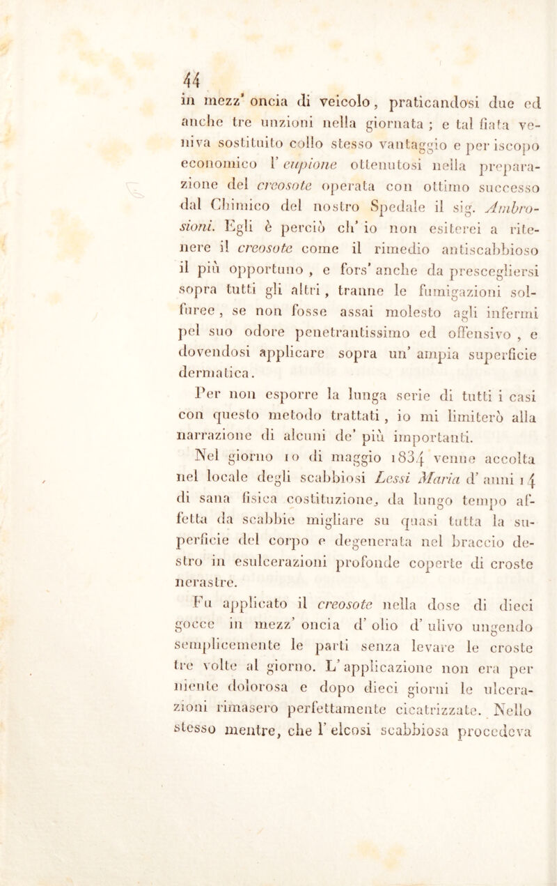 in mezz* oncia (li veicolo, praticandosi due ed anche tre unzioni nella giornata ; e tal fiata ve- niva sostituito collo stesso vantaggio eperiscopo economico l’eupione ottenutosi nella prepara- zione del creosoto operata con ottimo successo dal Chimico del nostro Spedale il sig. Ambro- sioni. Egli è perciò eh’ io non esiterei a rite- nere il creosoto come il rimedio antiscabbioso il piu opportuno , e fors* anche da prescegliersi sopra tutti gii altri , tranne le fumigazioni sol- fu ree , se non fosse assai molesto agli infermi pel suo odore penetrantissimo ed offensivo , e dovendosi applicare sopra un* ampia superficie derma tic a. Per non esporre la lunga serie di tutti i casi con questo metodo trattati , io mi limiterò alla narrazione di alcuni de’ più importanti. Nel giorno io di maggio i83q venne accolta nel locale degli scabbiosi Lessi Maria d’ anni i \ di sana fìsica costituzione,, da lungo tempo af- fetta da scabbie migliare su quasi tutta la su- perficie del corpo e degenerata nel braccio de- stro in esulcerazioni profonde coperte di croste nerastre. Fu applicato il creosoto nella dose di dieci gocce in mezz’ oncia d’ olio d’ ulivo ungendo o semplicemente le parti senza levare le croste tre volte al giorno. L applicazione non era per niente dolorosa e dopo dieci giorni le ulcera- zioni rimasero perfettamente cicatrizzate. Nello stesso mentre, che Y elcosi scabbiosa procedeva