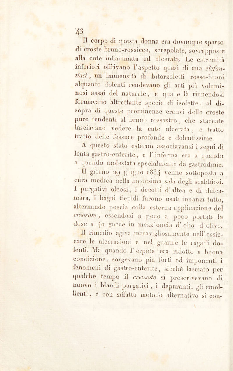 Il corpo di questa donna era dovunque sparso di croste bruno-rossicce, screpolate, sovrapposte alla cute infiammata ed ulcerata. Le estremità inferiori offri vano l’aspetto quasi di una elefan- tiasi > un’immensità di bitorzoletti rosso-bruni alquanto dolenti rendevano gli arti più volumi- nosi assai del naturale , e qua e là riunendosi formavano altrettante specie di isolette : al di- sopra di queste prominenze eranvi delle croste pure tendenti al bruno rossastro , die staccate lasciavano vedere la cute ulcerata , e tratto tratto delle fessure profonde e dolentissime. A questo stato estèrno associavansi i segni di lenta gastro-enterite , e l’inferma era a quando a quando molestata specialmente da gastrodinie. Il giorno 2g giugno iS3f venne sottoposta a cura medica nella medesima sala degli scabbiosi. I purgativi oleosi, i decotti d’altea e di dulca- mara, i bagni tiepidi furono usati innanzi tutto, alternando poscia colla esterna applicazione del creosoto 3 essendosi a poco a poco portata la dose a /[o gocce in mezz' oncia d’ olio d’olivo. Il rimedio agiva maravigliosamente nell’essic- care le ulcerazioni e nel guarire le ragadi do- lenti. Ma quando F erpete era ridotto a buona condizione, sorgevano più forti ed imponenti i fenomeni di gastro-enterite, sicché lasciato per qualche tempo il creosoto si prescrivevano di nuovo i blandi purgativi, i depuranti, gli emol- Iienti , c con sciatto metodo alternativo si con-