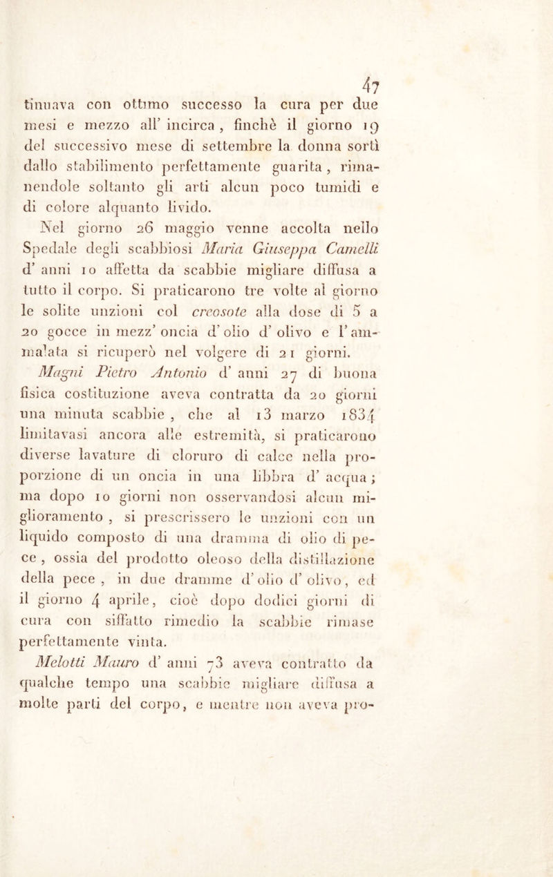 ti mi a va con ottimo successo la cura per due mesi e mezzo all’ incirca , finche il giorno 19 del successivo mese di settembre la donna sortì dallo stabilimento perfettamente guarita , rima- nendole soltanto gli arti alcun poco tumidi e di colore alquanto livido. Nei giorno 26 maggio venne accolta nello Spedale degli scabbiosi Maria Giuseppa Camelli d’ anni io affetta da scabbie migliare diffusa a tutto il corpo. Si praticarono tre volte al giorno le solite unzioni col creosote alla dose di 5 a 20 gocce in mezz’ oncia dolio d'olivo e falli- malata si ricuperò nel volgere di 21 giorni. Magni Pietro Antonio d’ anni 27 di buona fisica costituzione aveva contratta da 20 giorni una minuta scabbie, che al i3 marzo i83/[ limitavasi ancora alle estremità, si praticarono diverse lavature di cloruro di calce nella pro- porzione di un oncia in una libbra d’ acqua ; ma dopo io giorni non osservandosi alcun mi- glioramento , si prescrissero le unzioni con un liquido composto di una dramma di olio di pe- ce , ossia dei prodotto oleoso della distillazione della pece, in due dramme d’olio d’olivo, ed il giorno 4 aprile, cioè dopo dodici giorni di cura con siffatto rimedio la scabbie rimase perfettamente vinta. Melotti Mauro d’ anni aveva contratto da qualche tempo una scabbie migliare diffusa a molte parti del corpo, e mentre non aveva prò-