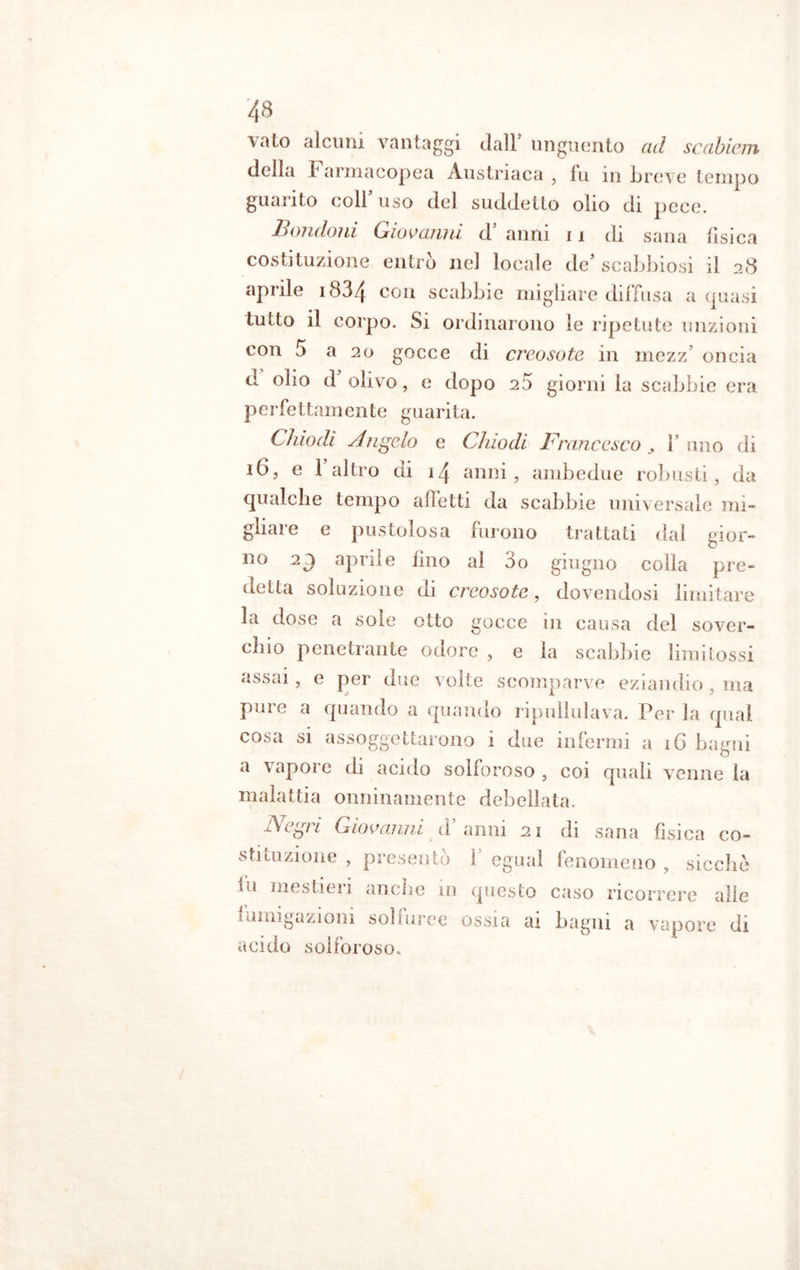 vaio alcuni vantaggi dall’ unguento ad scabiem della Farmacopea Austriaca , fu in breve tempo guarito coll’uso del suddetto olio di pece. Bandoni Giovanni d anni 11 di sana fisica costituzione entrò nel locale de’ scabbiosi il 28 aprile 1834 C011 scabbie migliare diffusa a quasi tutto il corpo. Si ordinarono le ripetute unzioni con o a 20 gocce di creosoto in mezz oncia d olio d olivo, e dopo 25 giorni la scabbie era p e r fe tta m ente g u a ri t a. Chiodi Angelo e Chiodi Francesco l’uno di 16, e l’altro di 14 anni, ambedue robusti, da qualche tempo affetti da scabbie universale mi- gliare e pustolosa furono trattati dal gior- no aprile lino al 3o giugno colla pre- detta soluzione di creosoto, dovendosi limitare la dose a sole otto gocce in causa del sover- chio penetrante odore , e la scabbie limi tossi assai, e per due volte scomparve eziandio, ma pure a quando a quando ripullulava. Per la qual cosa si assoggettarono i due infermi a 16 bagni a vapore di acido solforoso , coi quali venne la malattia onninamente debellata. A e gì i Giovanni d anni 21 di sana fisica co- stituzione , presentò ! egual fenomeno, sicché tu mestieri anche in questo caso ricorrere alle fumigazioni solfuree ossia ai bagni a vapore di acido solforoso.