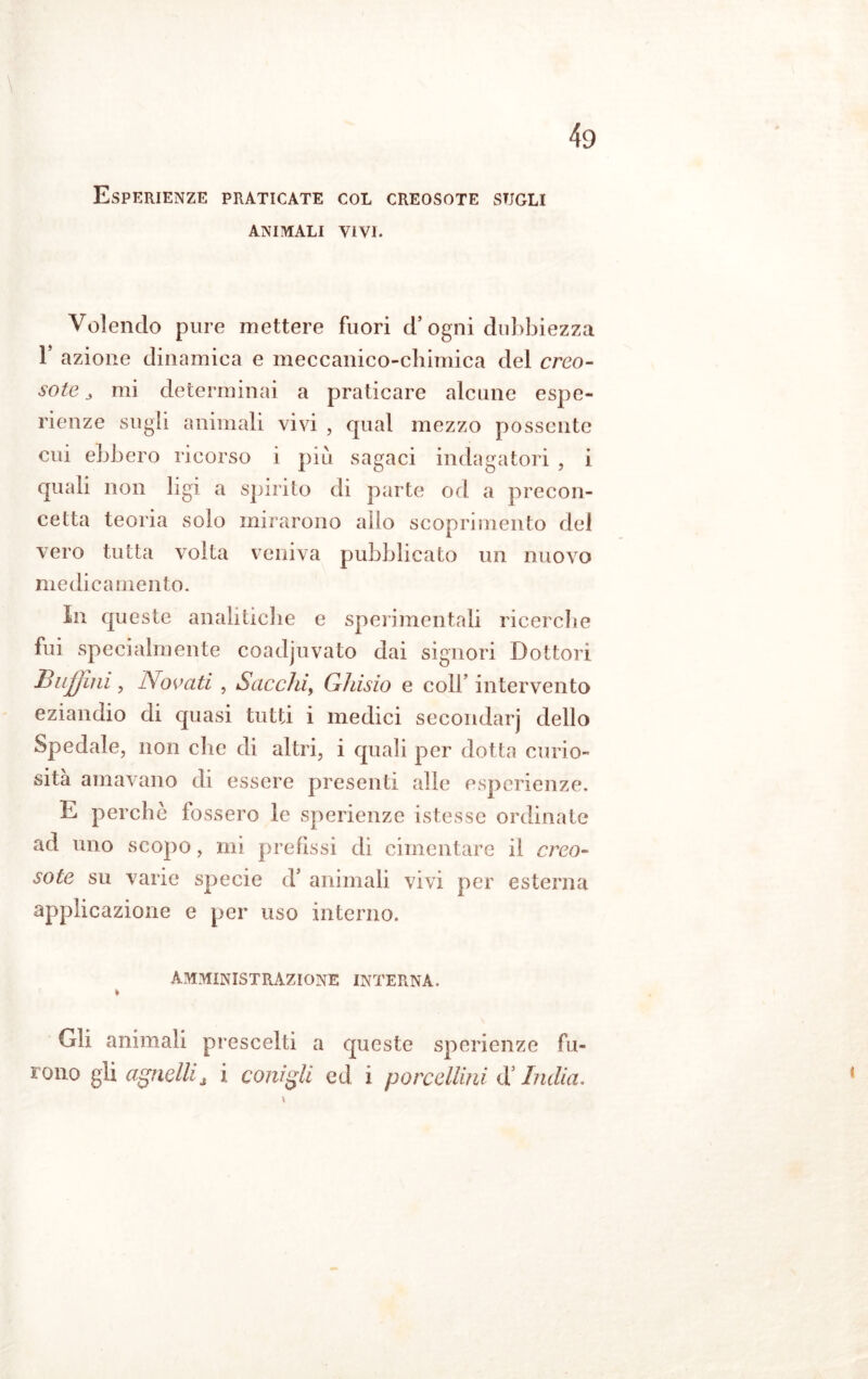 Esperienze praticate col creosote sugli ANIMALI VIVI. Volendo pure mettere fuori d’ogni dubbiezza T azione dinamica e meccanico-chimica del creo- sote 3 mi determinai a praticare alcune espe- rienze sugli animali vivi , qual mezzo possente cui ebbero ricorso i più sagaci indagatori , i quali non ligi a spirito di parte od a precon- cetta teoria solo mirarono allo scoprimento del vero tutta volta veniva pubblicato un nuovo medicamento. ìn queste analitiche e sperimentali ricerche fui specialmente coadjuvato dai signori Dottori BuJJini , Novati , Sacelli, Ghisio e coll’ intervento eziandio di quasi tutti i medici secondar] dello Spedale, non che di altri, i quali per dotta curio- sità amavano di essere presenti alle esperienze. E perchè fossero le sperienze istesse ordinate ad uno scopo, mi prefissi di cimentare il creo- sote su varie specie d’ animali vivi per esterna applicazione e per uso interno. AMMINISTRAZIONE INTERNA. Gli animali prescelti a queste sperienze fu- rono gli agnelli A \ conigli ed i porcellini d India,