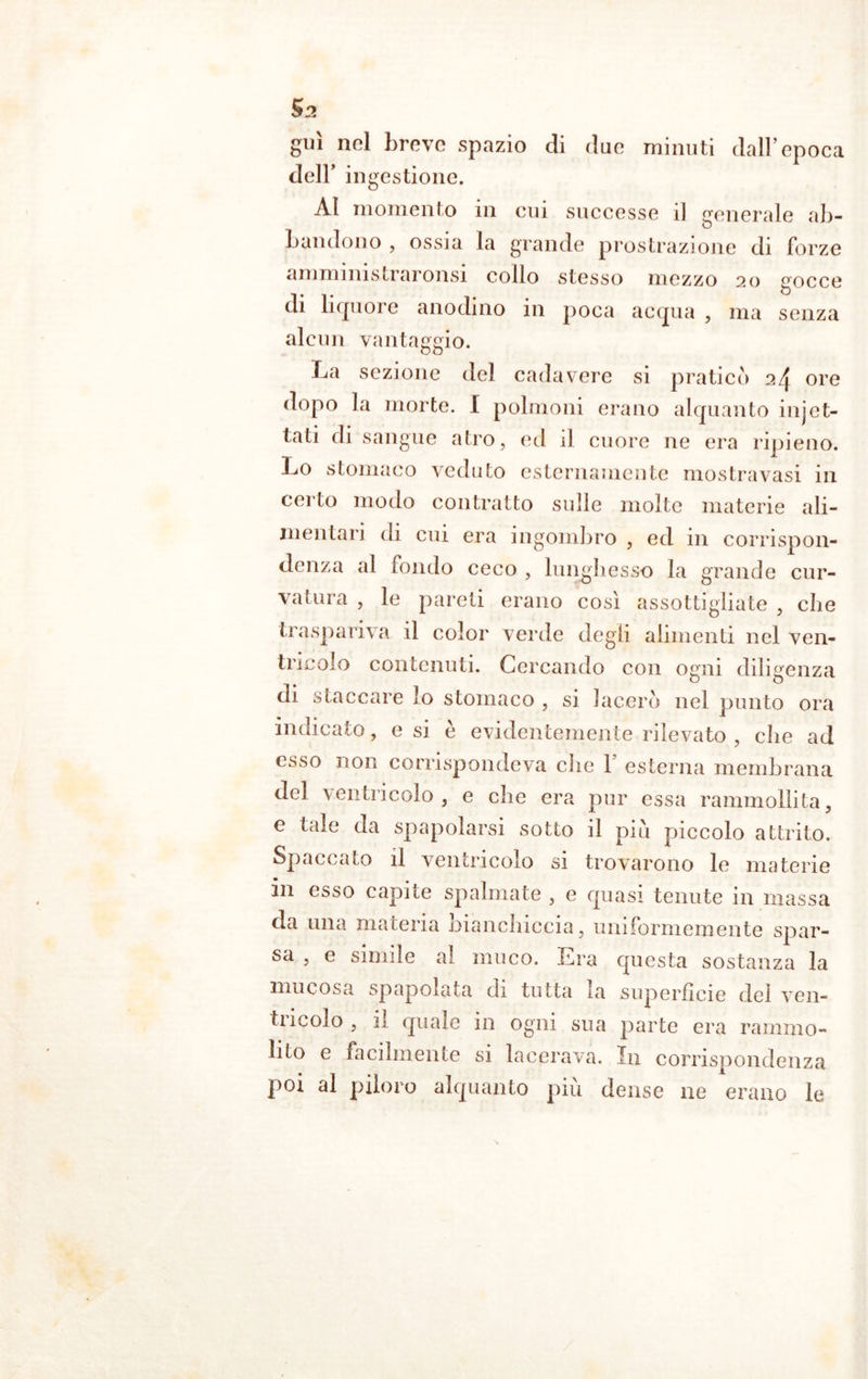 Sa guì nel breve spazio di due minuti dall’epoca dell’ ingestione. Al momento in cui successe il generale ab- bandono , ossia la grande prostrazione di forze ammimstraronsi collo stesso mezzo 20 gocce di liquore anodino in poca acqua , ma senza alcun vantaggio. La sezione del cadavere si praticò 24 ore dopo la morte. I polmoni erano alquanto injet- tari di sangue atro, ed il cuore ne era ripieno. Lo stomaco veduto esternamente mostravasi in certo modo contratto sulle molte materie ali- mentari di cui era ingombro , ed in corrispon- denza al fondo ceco , lunghesso la grande cur- vatura , le pareri erano così assottigliate , che traspariva il color verde degli alimenti nel ven- tricolo contenuti. Cercando con ogni diligenza di staccare lo stomaco , si lacerò nel punto ora indicato, e si è evidentemente rilevato , che ad esso non corrispondeva die 1 esterna membrana del ventricolo, e che era pur essa rammollita, e tale da spapolarsi sotto il piu piccolo attrito. Spaccato il ventricolo si trovarono le materie in esso capite spalmate , e quasi tenute in massa da una materia bianchiccia, uniformemente spar- sa , e simile al muco. Era questa sostanza la mucosa spapoiata di tutta la superficie dei ven- ti molo, il quale in ogni sua parte era ramino- lito e facilmente si lacerava. In corrispondenza poi al piloro alquanto più dense ne erano le