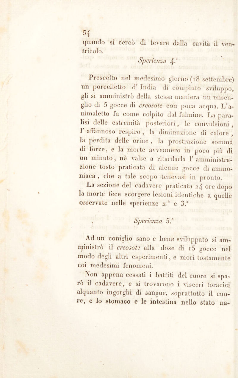 li quando si cercò di levare dalla cavità il ven- tricolo. Sper lenza 4-a Prescelto nel medesimo giorno (18 settembre) un porcelletto d’ India di compiuto sviluppo, gli si amministrò della stessa maniera un miscu- glio di 5 gocce di creosote con poca acqua. L’a- nimaletto fu come colpito dal fulmine. La para- lisi delle estremità posteriori, le convulsioni , 1 affannoso respiro , la diminuzione di calore , la perdita delle orine , la prostrazione somma di forze, e la morte avvennero in poco più di un minuto, ne valse a ritardarla 1 amministra- zione tosto praticata di alcune gocce di ammo- niaca , die a tale scopo tenevasi 111 pronto. La sezione del cadavere praticata 24 ore dopo la morte fece scorgere lesioni identiche a quelle osservate nelle sperienze n.a e 3.a r Sper lenza 5,a Ad un coniglio sano e bene sviluppato si am- npristrò il creosote alla dose di i5 gocce nel modo degli altri esperimenti, e morì tostamente coi medesimi fenomeni. Non appena cessati i battiti del cuore si spa- rò il cadavere, e si trovarono i visceri toracici alquanto ingorghi di sangue, soprattutto il cuo- re, e lo stomaco e le intestina nello stato na-