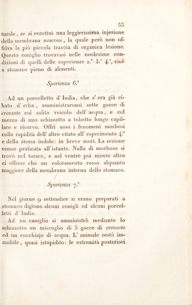 turale , se si eccettui una leggierissima ìnjezione della membrana mucosa , la quale però non of- friva la più piccola traccia di organica lesione. Questo coniglio trovavasi nelle medesime con- dizioni di quelli delle esperienze 2.a 3.a /{*, c^oe a stomaco pieno di alimenti. Sperienza 6,a Ad un porcelletto d’india, che s* era già ci- bato d erba , amministraronsi sette gocce di creosote col solito veicolo dell’ acqua, e col mezzo di uno schizzetto a tubetto lungo capil- lare e ricurvo. Offrì esso i fenomeni morbosi colla rapidità dell’ altro citato all’ esperimento 4° e della stessa indole : in breve morì. La sezione venne praticata all’istante. Nulla di morboso si trovò nel torace, e nel ventre poi niente altro ci offerse che un coloramento rosso alquanto maggiore della membrana interna dello stomaco. / Sperienza 7.* Nel giorno 9 settembre si erano preparati a stomaco digiuno alcuni conigli ed alcuni porcel- letti d’ India. Ad un coniglio si amministrò mediante lo schizzetto un miscuglio di 5 gocce di creosote ed un cucchiajo di acqua. L’ animale restò im- mobile , quasi istupidito : le estremità posteriori