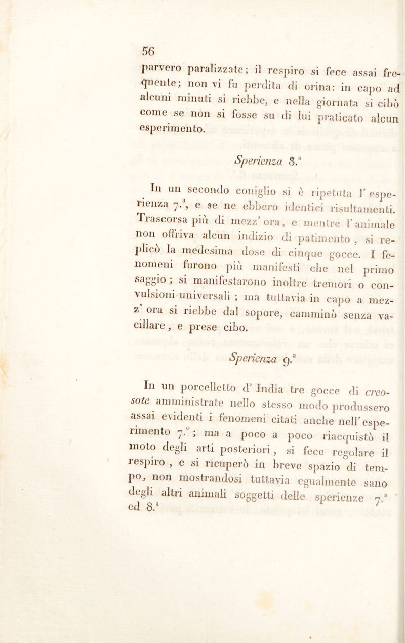 parvero paralizzate; il respiro si feee assai fre- quente; non vi fu perdita di orina: in capo ad alcuni minuti si riebbe, e nella giornata si cibò come se non si fosse su di lui praticato alcun esperimento. Sperìenza 8. In un secondo coniglio si è ripetuta 1’espe- rienza '].% e se ne ebbero identici risultamenti. Trascorsa più di mezz’ora, e mentre l’animale n°n offriva alcun indizio di patimento , si re- plico la medesima dose di cinque gocce. I fe- nomeni furono più manifesti die nel primo saggio ; si manifestarono inoltre tremori o con- vulsioni universali ; ma tuttavia in capo a mez- z oia si riebbe dal sopore, camminò senza va- cillare , e prese cibo. Sp erienza 9- In un porcelletto d’ India tre gocce di creo- sote amministrate nello stesso modo produssero assai evidenti i fenomeni citati anche nell’espe- rimento 7. ; ma a poco a poco riacquistò il moto degli arti posteriori, si fece regolare il respiro , e si ricuperò in breve spazio di tem- po, non mostrandosi tuttavia egualmente sano dc^li alti 1 animali soggetti delle sperienze n a ed 8.a  '' »