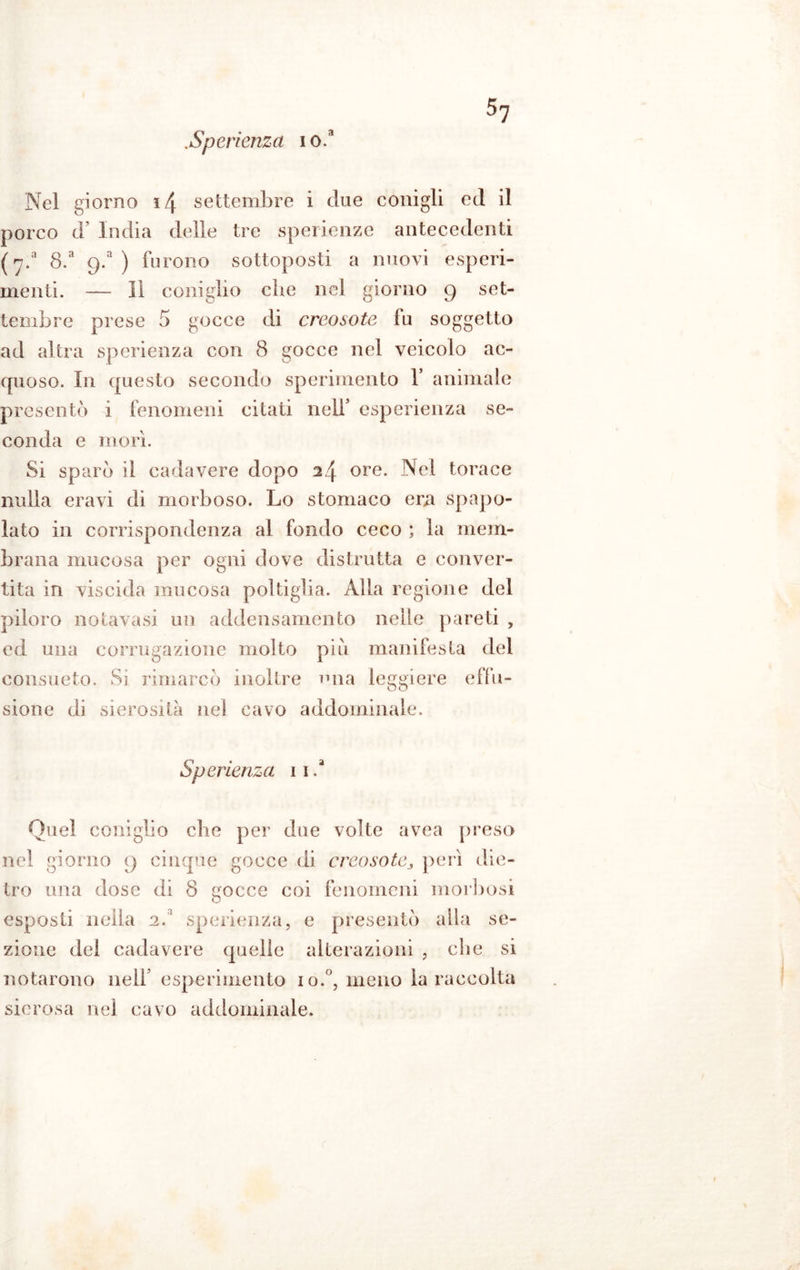 .Sperienza i o.a Nel giorno 14 settembre i due conigli ed il porco lY India delle tre sperienze antecedenti (y.a 8.a 9/) furono sottoposti a nuovi esperi- menti. — Il coniglio che nel giorno 9 set- tembre prese 5 gocce di creosoto fu soggetto ad altra sperienza con 8 gocce nel veicolo ac- quoso. In questo secondo sperimento Y animale presentò i fenomeni citati nell’ esperienza se- conda e morì. Si sparò il cadavere dopo 24 ore. Nel torace nulla eravi di morboso. Lo stomaco era spopo- lato in corrispondenza al fondo ceco ; la mem- brana mucosa per ogni dove distrutta e conver- tita in viscida mucosa poltiglia. Alla regione del piloro notavasi un addensamento nelle pareti , ed una corrugazione molto piu manifesta del consueto. Si rimarcò inoltre una leggiere effu- sione di sierosità nel cavo addominale. Sperienza 11. Quel coniglio che per due volte avea preso nel giorno 9 cinque gocce di creosoto3 perì die- tro una dose di 8 cocce coi fenomeni morbosi O esposti nella 2/ sperienza, e presentò alla se- zione del cadavere quelle alterazioni , die si notarono nelf esperimento io.°, meno la raccolta sierosa nel cavo addominale.