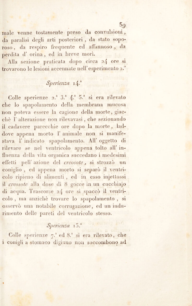 male venne tostamente preso eia convulsioni, da paralisi degli arti posteriori , da stato sopo- roso, da respiro frequente ed affannoso , da perdita d’ orina , ed in breve morì. Alla sezione praticata dopo circa 24 ore si trovarono le lesioni accennate nell’esperimento 2.0 Sperienza 14-3 Colle sperienze 2.a 3.3 4*a 5.3 si era rilevato che io spapolainento della membrana mucosa non poteva essere la cagione della morte, giac- che b alterazione non rilevavasi, che sezionando il cadavere parecchie ore dopo la morte 3 lad- dove appena morto V animale non si manife- stava 1’ indicato spapolainento. All’ oggetto di rilevare se nei ventricolo appena tolto all’ in- fluenza della vita organica succedano i medesimi effetti peli azione dei creosoto si strozzò un coniglio j ed appena morto si separò il ventri- colo ripieno di alimenti , ed in esso injettossi il creosoto alla dose di 8 gocce in un cucchiajo di acqua. Trascorse 24 ore si spaccò il ventri- colo , ma anziché trovare lo spapolainento , si osservò una notabile corrugazione, ed un indu- rimento delle pareti del ventricolo stesso. Sperienza i5.a Colle sperienze y.a ed 8.‘ si era rilevato, che i conigli a stomaco digiuno non soccombono ad