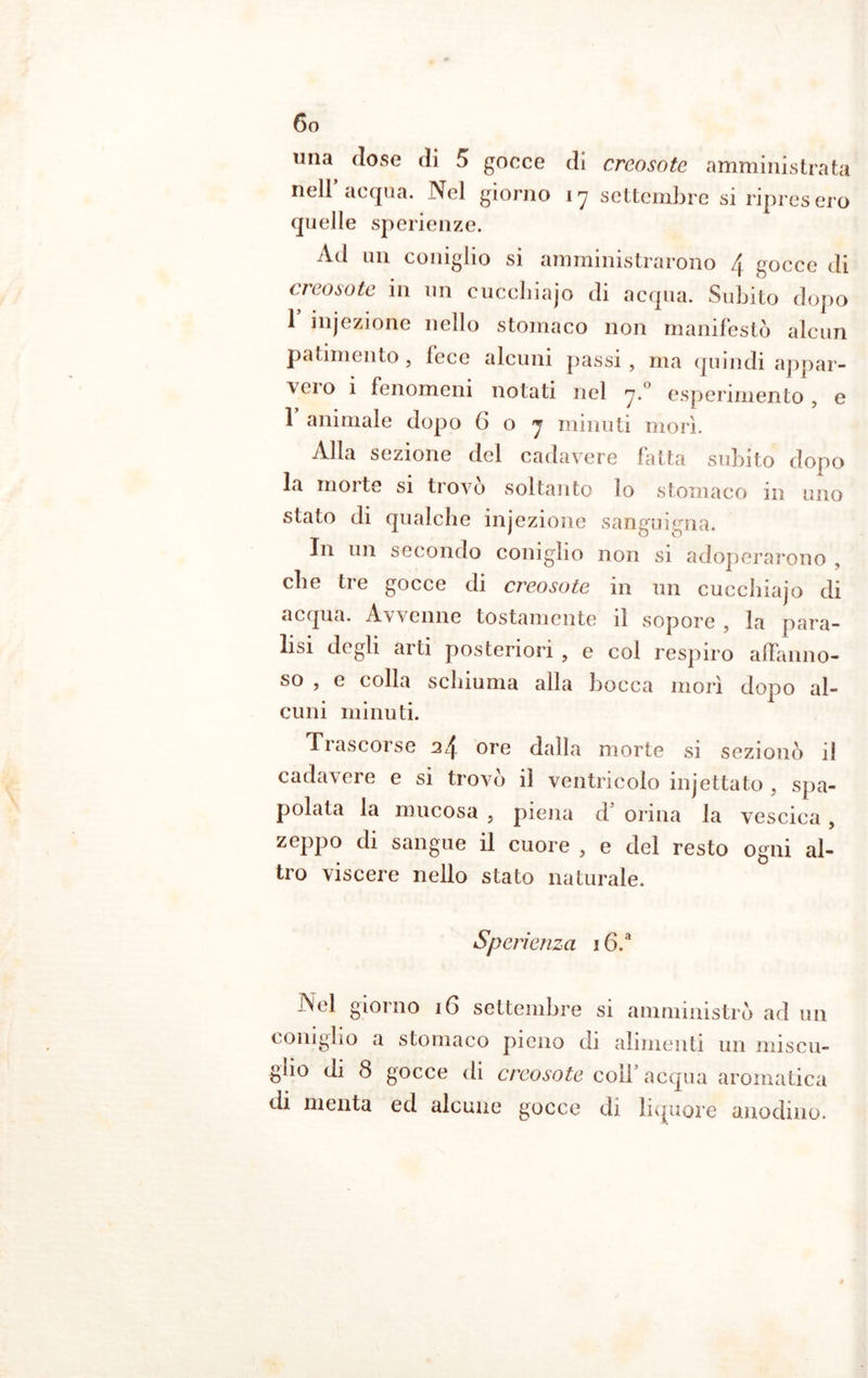 una dose di 5 gocce di creosoto amministrata nell’acqua. Nel giorno 17 settembre si ripresero quelle sperienze. Ad un coniglio si amministrarono \ gocce di creosoto in un cucchiajo di acqua. Subito dopo 1 injezione nello stomaco non manifestò alcun patimento , lece alcuni passi , ma quindi appar- vci o 1 fenomeni notati nel rj.° esperimento , e 1 animale dopo 6 o j minuti morì. Alla sezione del cadavere fatta subito dopo la molte si tiovo soltanto lo stomaco m uno stato di qualche ìnjezione sanguigna. In un secondo coniglio non si adoperarono che ti e gocce di creosote in un cucchiaio di acqua. Avvenne tostamente il sopore , la para- lisi degli arti posteriori > e col respiro affanno- so , e colla schiuma alla bocca morì dopo al- cuni minuti. Trascorse 24 ore dalla morte si sezionò il cadavere e si trovò il ventricolo injettato , spa- polata la mucosa , piena d’ orina la vescica , zeppo di sangue il cuore , e del resto ogni al- tro viscere nello stato naturale. Spcrienza 16.a Nel giorno 16 settembre si amministrò ad un coniglio a stomaco pieno di alimenti un miscu- glio di 8 gocce di creosote coll acqua aromatica di menta ed alcune gocce di liquore anodino.