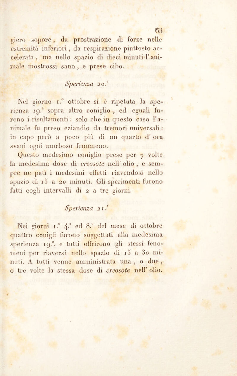 giero sopore, da prostrazione di forze nelle estremità inferiori, da respirazione piuttosto ac- celerata , ma nello spazio di dieci minuti V ani- male mostrossi sano , e prese cibo. Sperienza 2o.n Nel giorno i.° ottobre si è ripetuta la spe- rienza ic).a sopra altro coniglio , ed eguali fu- rono i risultamenti : solo che in questo caso fa- minale fu preso eziandio da tremori universali : in capo però a poco piu di un quarto d’ ora svanì ogni morboso fenomeno. Questo medesimo coniglio prese per 7 volte la medesima dose di creosote nell’ olio , e sem- pre ne patì i medesimi effetti riavendosi nello spazio di 15 a 20 minuti. Gli sperimenti furono fatti cogli intervalli di 2 a tre giorni. Sperienza 2 1 .a Nei giorni i.° 4-a ed 8.° del mese di ottobre quattro conigli furono soggettati alla medesima sperienza iQ.a, e tutti offrirono gli stessi feno- meni per riaversi nello spazio di i5 a 3o mi- nuti. A tutti venne amministrata una , o due , o tre volte la stessa dose di creosote nell’ olio.