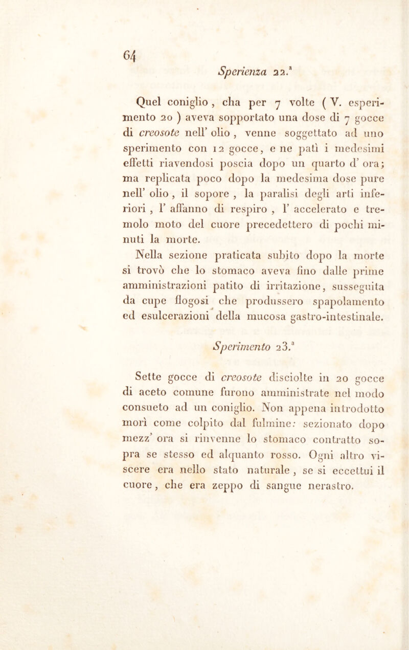 Sperienza 22.* Quel coniglio , cha per 7 volte ( V. esperi- mento 20 ) aveva sopportato una dose di 7 gocce di creosoto nell* olio , venne soggettato ad uno sperimento con 12 gocce, e ne patì i medesimi effetti riavendosi poscia dopo un quarto d’ ora; ma replicata poco dopo la medesima dose pure nell’ olio , il sopore , la paralisi degli arti infe- riori , F affanno di respiro , V accelerato e tre- molo moto del cuore precedettero di pochi mi- nuti la morte. Nella sezione praticata subito dopo la morte si trovò che lo stomaco aveva lino dalle prime amministrazioni patito di irritazione, susseguita da cupe flogosi che produssero spapolamento ed esulcerazioni della mucosa gastro-intestinale. Sperimento 2 3.a Sette gocce di creosoto disciolte in 20 gocce di aceto comune furono amministrate nel modo consueto ad un coniglio. Non appena introdotto mori come colpito dal fulmine: sezionato dopo mezz’ ora si rinvenne lo stomaco contratto so- pra se stesso ed alquanto rosso. Ogni altro vi- scere era nello stato naturale , se si eccettui il cuore, che era zeppo di sangue nerastro.