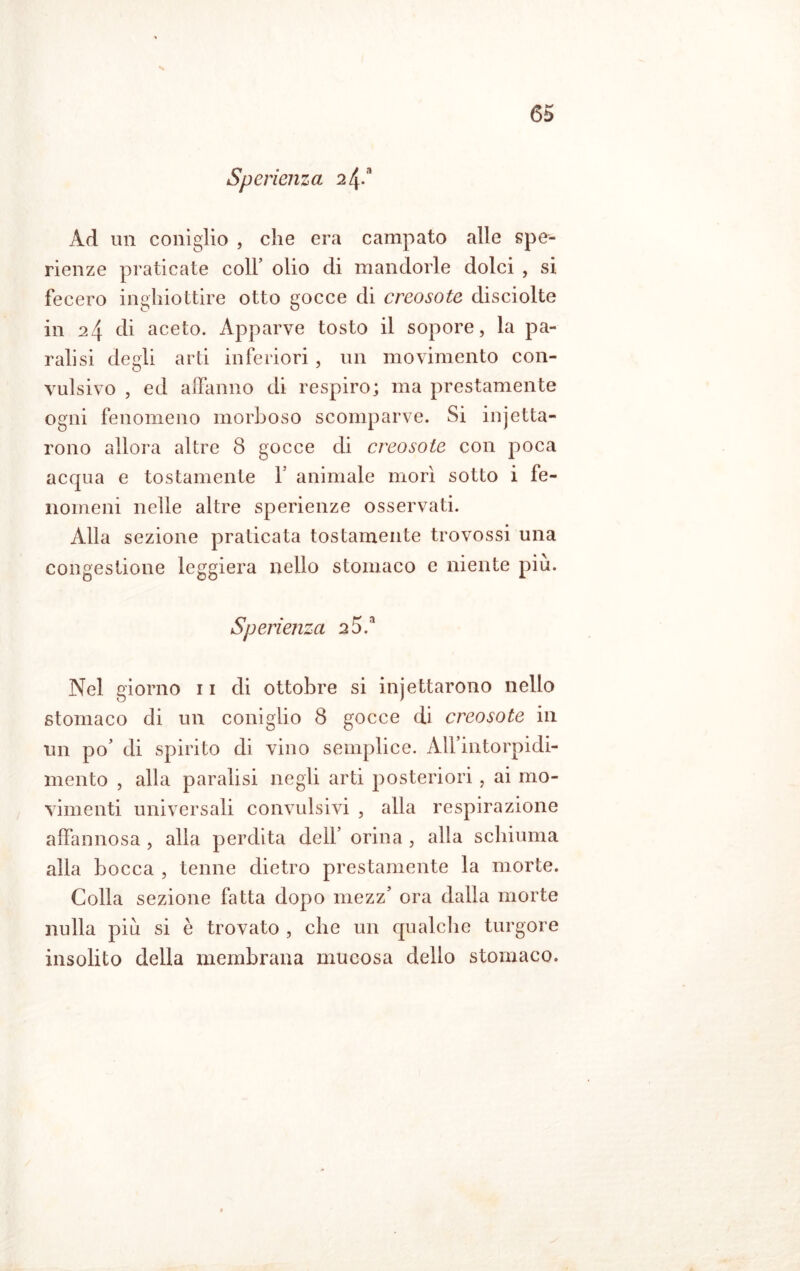 Sperienza 2^* Ad un coniglio , che era campato alle spe- rienze praticate coll’ olio di mandorle dolci , si fecero inghiottire otto gocce di creosoto disciolte in 24 di aceto. Apparve tosto il sopore, la pa- ralisi degli arti inferiori, un movimento con- vulsivo , ed affanno di respiro; ma prestamente ogni fenomeno morboso scomparve. Si injetta- rono allora altre 8 gocce di creosoto con poca acqua e tostamente Y animale morì sotto i fe- nomeni nelle altre sperienze osservati. Alla sezione praticata tostamente trovossi una congestione leggiera nello stomaco e niente piu. Sperienza 20Y Nel giorno n di ottobre si injettarono nello stomaco di un coniglio 8 gocce di creosoto in un po’ di spirito di vino semplice. All’intorpidi- mento , alla paralisi negli arti posteriori, ai mo- vimenti universali convulsivi , alla respirazione affannosa , alla perdita dell’ orina, alla schiuma alla bocca , tenne dietro prestamente la morte. Colla sezione fatta dopo mezz’ ora dalla morte nulla piu si è trovato , che un qualche turgore insolito della membrana mucosa dello stomaco.