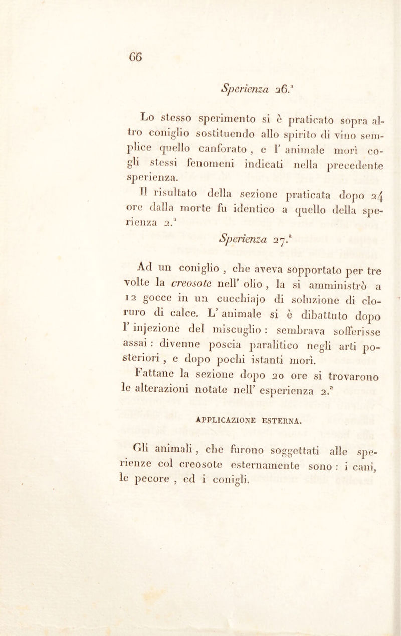 Sperienza 26. Lo stesso sperimento si c praticato sopra al- tro coniglio sostituendo allo spirito di vino sem- plice quello canforato , e l’ animale morì co- gli stessi fenomeni indicati nella precedente sperienza. Il risultato della sezione praticata dopo 24 ore dalla morte fu identico a quello della spe- rienza 2.a Sperienza 27.* Ad un coniglio , che aveva sopportato per tre volte la creosote nell' olio , la si amministrò a 12 gocce in un cucchiajo di soluzione di clo- niro di calce. L’ animale si è dibattuto dopo 1 injezione del miscuglio : sembrava sofferisse assai : divenne poscia paralitico negli arti po- steriori , e dopo pochi istanti morì. Fattane la sezione dopo 20 ore si trovarono le alterazioni notate nell’ esperienza 2.a applicazione esterna. Gli animali , che furono soggettati alle spe- 1 lenze col creosote esternamente sono : i cani, le pecore , ed i conigli.